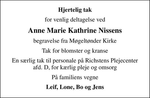 Hjertelig tak
for venlig deltagelse ved
Anne Marie Kathrine Nissens
begravelse fra Møgeltønder Kirke
Tak for blomster og kranse
En særlig tak til personale på Richstens Plejecenter afd. D, for kærlig pleje og omsorg
På familiens vegne
Leif, Lone, Bo og Jens