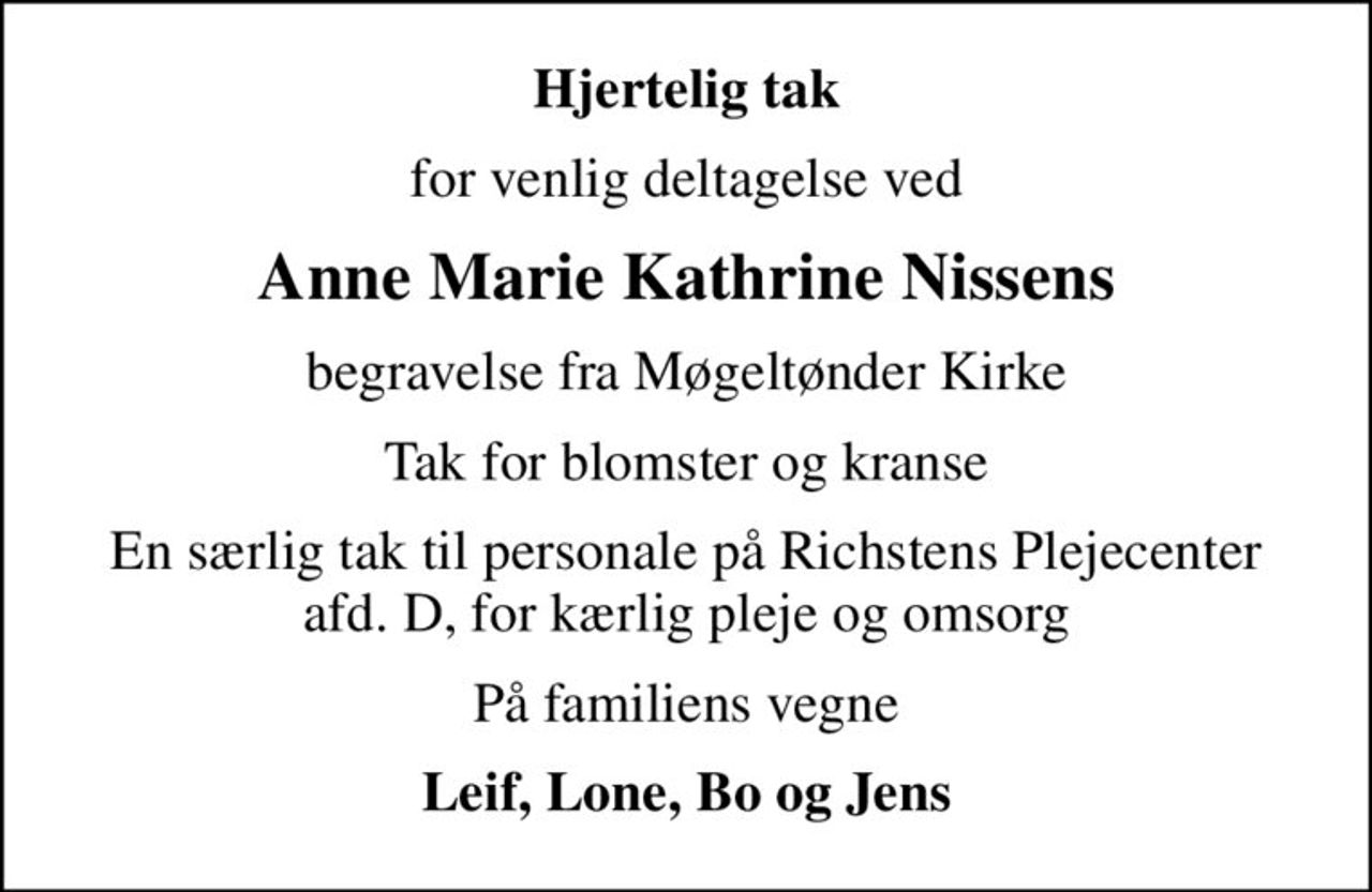 Hjertelig tak
for venlig deltagelse ved
Anne Marie Kathrine Nissens
begravelse fra Møgeltønder Kirke
Tak for blomster og kranse
En særlig tak til personale på Richstens Plejecenter afd. D, for kærlig pleje og omsorg
På familiens vegne
Leif, Lone, Bo og Jens