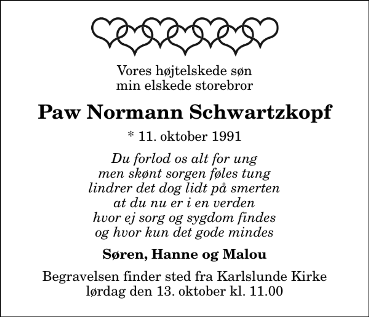 <p>Vores højtelskede søn min elskede storebror<br />Paw Normann Schwartzkopf<br />* 11. oktober 1991<br />Du forlod os alt for ung men skønt sorgen føles tung lindrer det dog lidt på smerten at du nu er i en verden hvor ej sorg og sygdom findes og hvor kun det gode mindes<br />Søren, Hanne og Malou<br />Begravelsen finder sted fra Karlslunde Kirke lørdag den 13. oktober kl. 11.00</p>