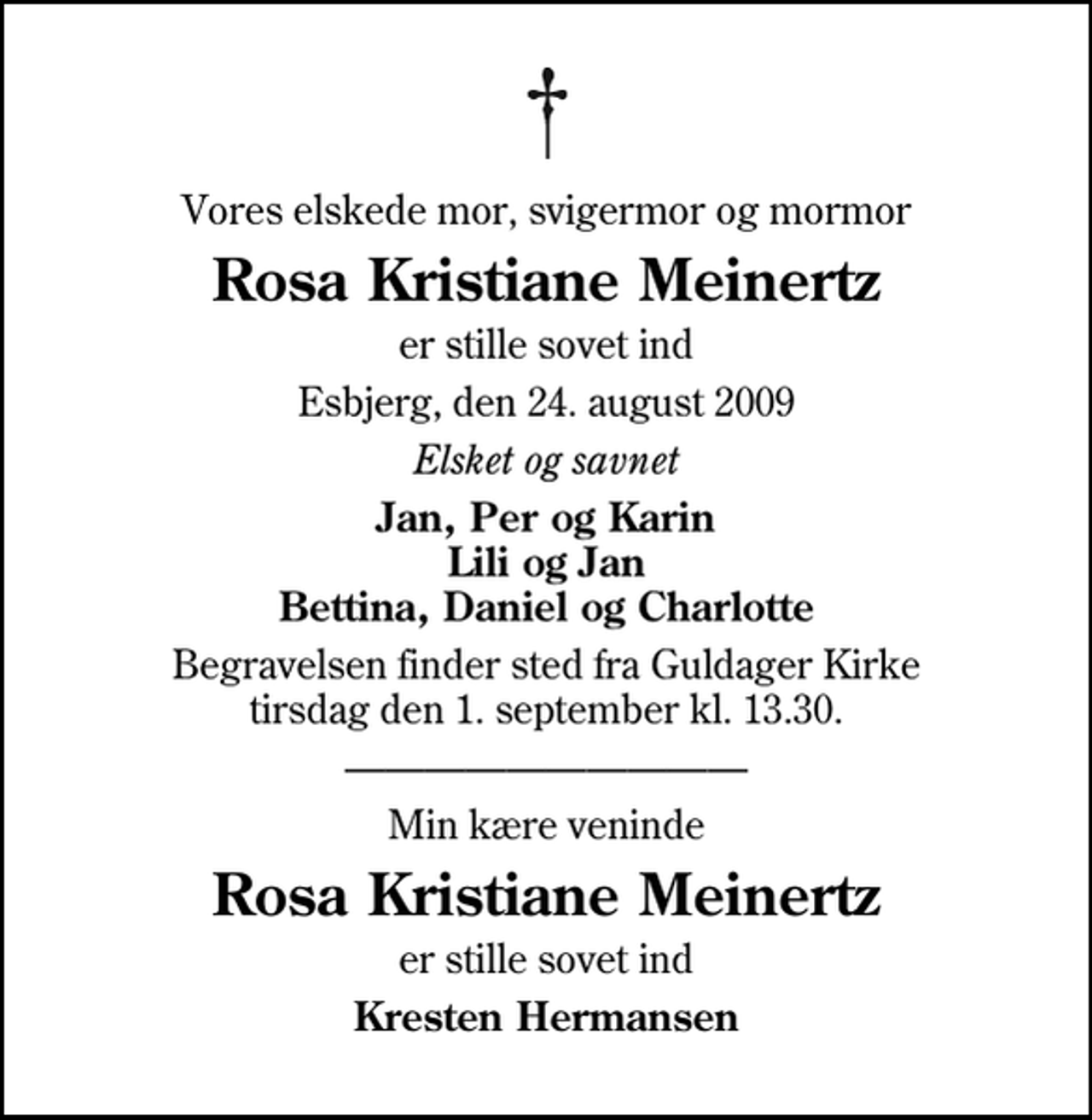 <p>Vores elskede mor, svigermor og mormor<br />Rosa Kristiane Meinertz<br />er stille sovet ind<br />Esbjerg, den 24. august 2009<br />Elsket og savnet<br />Jan, Per og Karin Lili og Jan Bettina, Daniel og Charlotte<br />Begravelsen finder sted fra Guldager Kirke tirsdag den 1. september kl. 13.30<br />Min kære veninde<br />Rosa Kristiane Meinertz<br />er stille sovet ind<br />Kresten Hermansen</p>