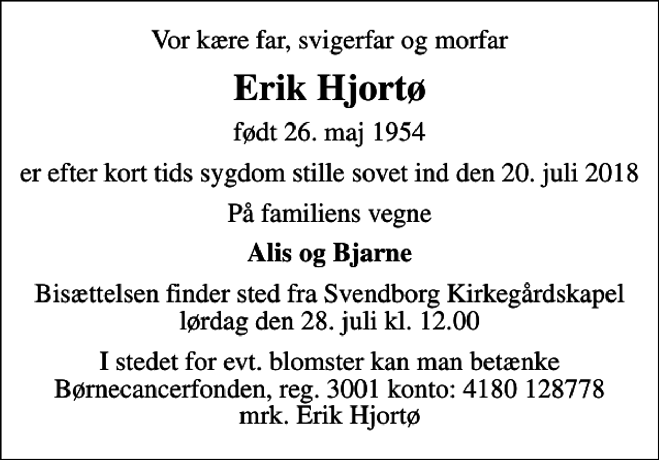 <p>Vor kære far, svigerfar og morfar<br />Erik Hjortø<br />født 26. maj 1954<br />er efter kort tids sygdom stille sovet ind den 20. juli 2018<br />På familiens vegne<br />Alis og Bjarne<br />Bisættelsen finder sted fra Svendborg Kirkegårdskapel lørdag den 28. juli kl. 12.00<br />I stedet for evt. blomster kan man betænke<br />Børnecancerfonden reg.3001konto:4180128778mrk. Erik<br />Hjortø</p>