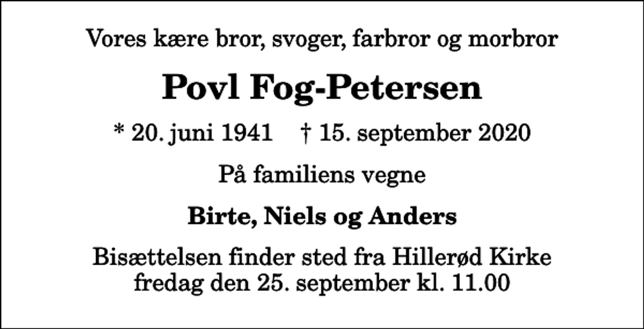 <p>Vores kære bror, svoger, farbror og morbror<br />Povl Fog-Petersen<br />* 20. juni 1941 ✝ 15. september 2020<br />På familiens vegne<br />Birte, Niels og Anders<br />Bisættelsen finder sted fra Hillerød Kirke fredag den 25. september kl. 11.00</p>