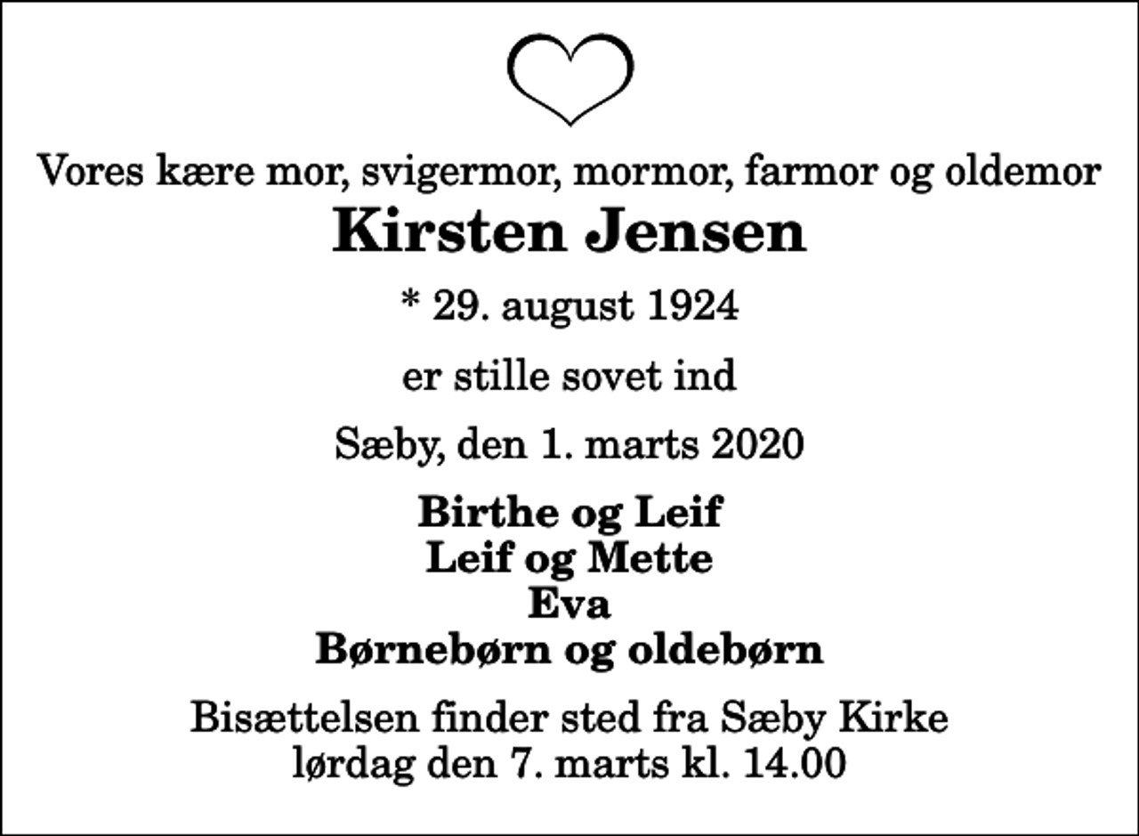 <p>Vores kære mor, svigermor, mormor, farmor og oldemor<br />Kirsten Jensen<br />* 29. august 1924<br />er stille sovet ind<br />Sæby, den 1. marts 2020<br />Birthe og Leif Leif og Mette Eva Børnebørn og oldebørn<br />Bisættelsen finder sted fra Sæby Kirke lørdag den 7. marts kl. 14.00</p>