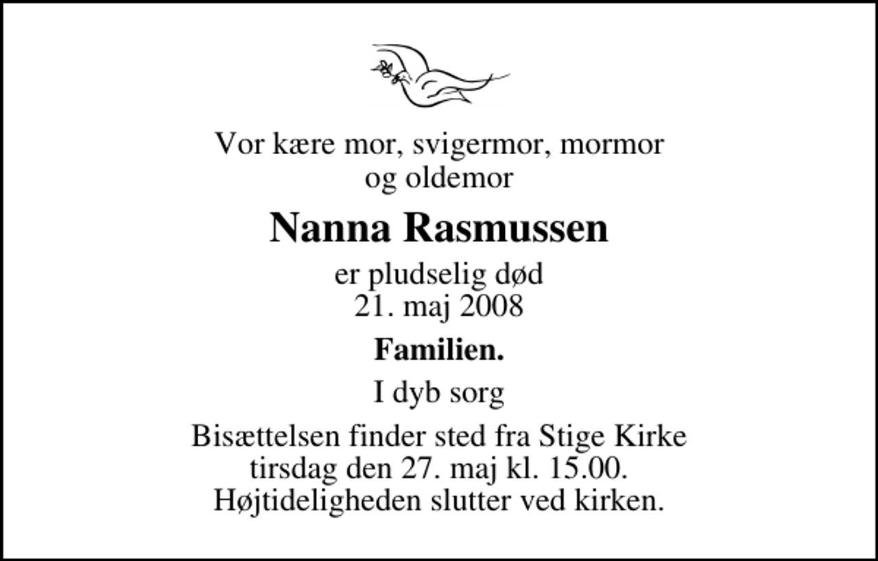 <p>Vor kære mor, svigermor, mormor og oldemor<br />Nanna Rasmussen<br />er pludselig død 21. maj 2008<br />Familien.<br />I dyb sorg<br />Bisættelsen finder sted fra Stige Kirke tirsdag den 27. maj kl. 15.00 Højtideligheden slutter ved kirken.</p>