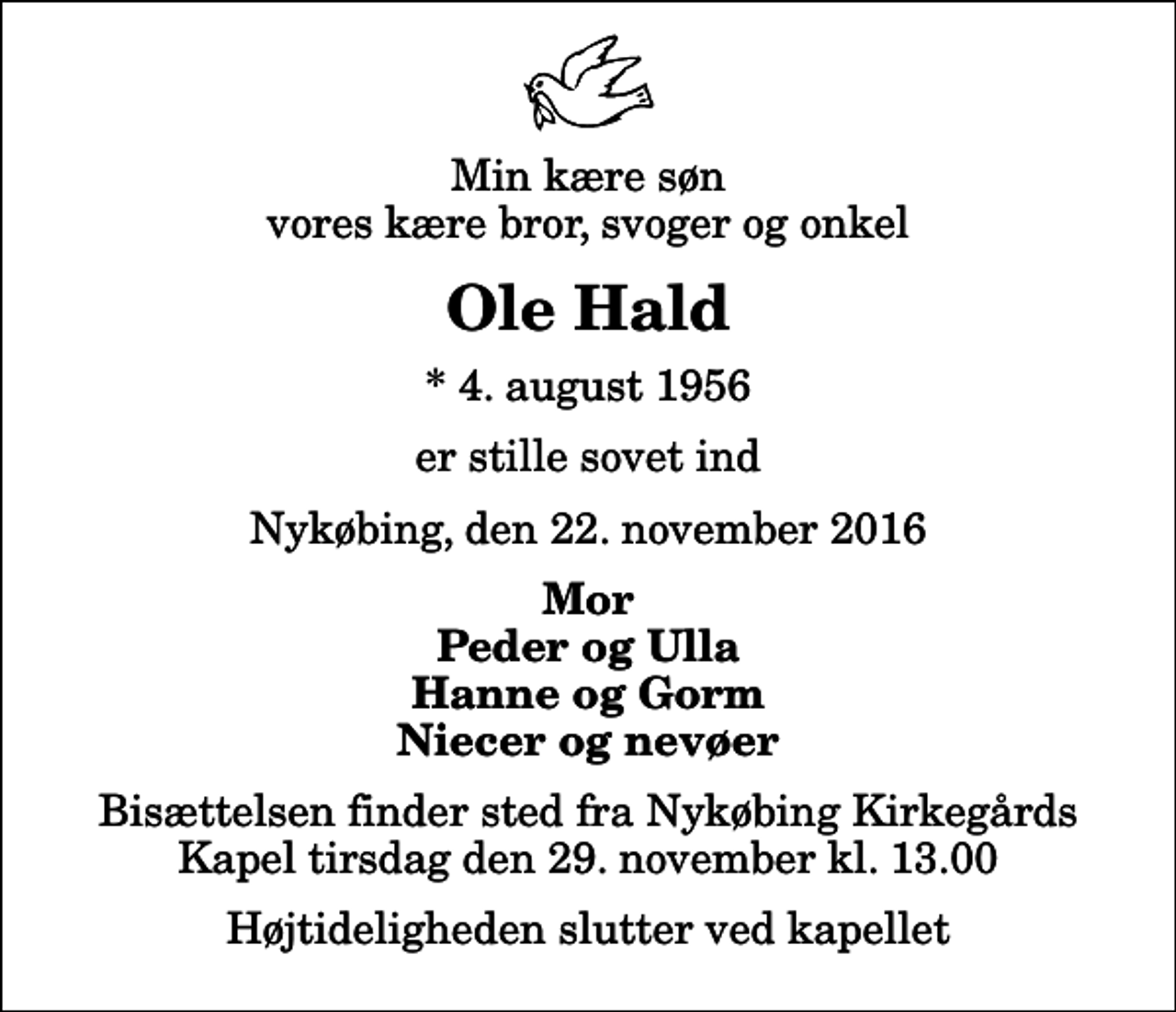<p>Min kære søn vores kære bror, svoger og onkel<br />Ole Hald<br />* 4. august 1956<br />er stille sovet ind<br />Nykøbing, den 22. november 2016<br />Mor Peder og Ulla Hanne og Gorm Niecer og nevøer<br />Bisættelsen finder sted fra Nykøbing Kirkegårds Kapel tirsdag den 29. november kl. 13.00 Højtideligheden slutter ved kapellet</p>