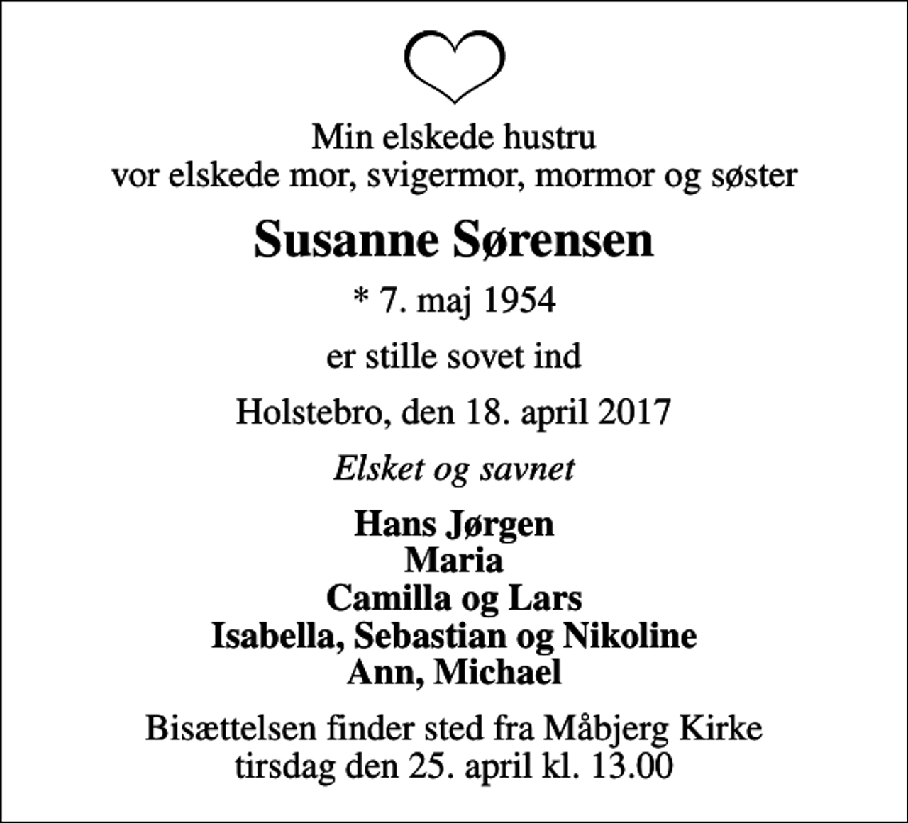 <p>Min elskede hustru vor elskede mor, svigermor, mormor og søster<br />Susanne Sørensen<br />* 7. maj 1954<br />er stille sovet ind<br />Holstebro, den 18. april 2017<br />Elsket og savnet<br />Hans Jørgen Maria Camilla og Lars Isabella, Sebastian og Nikoline Ann, Michael<br />Bisættelsen finder sted fra Måbjerg Kirke tirsdag den 25. april kl. 13.00</p>