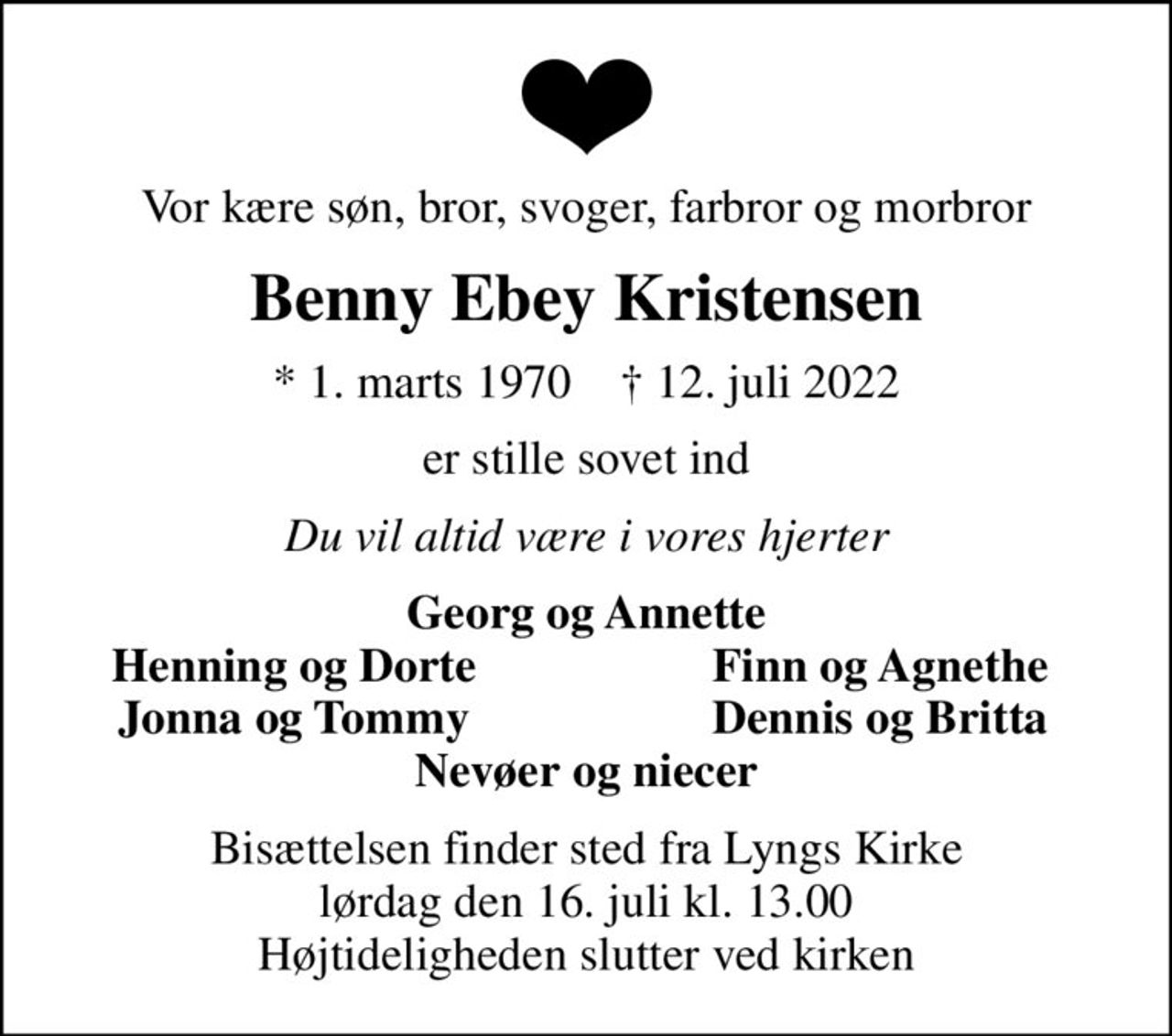 Vor kære søn, bror, svoger, farbror og morbror
Benny Ebey Kristensen
* 1. marts 1970    ✝ 12. juli 2022
er stille sovet ind
Du vil altid være i vores hjerter
Georg og Annette
Henning og Dorte
Finn og Agnethe
Jonna og Tommy
Dennis og Britta
Bisættelsen finder sted fra Lyngs Kirke  lørdag den 16. juli kl. 13.00  Højtideligheden slutter ved kirken