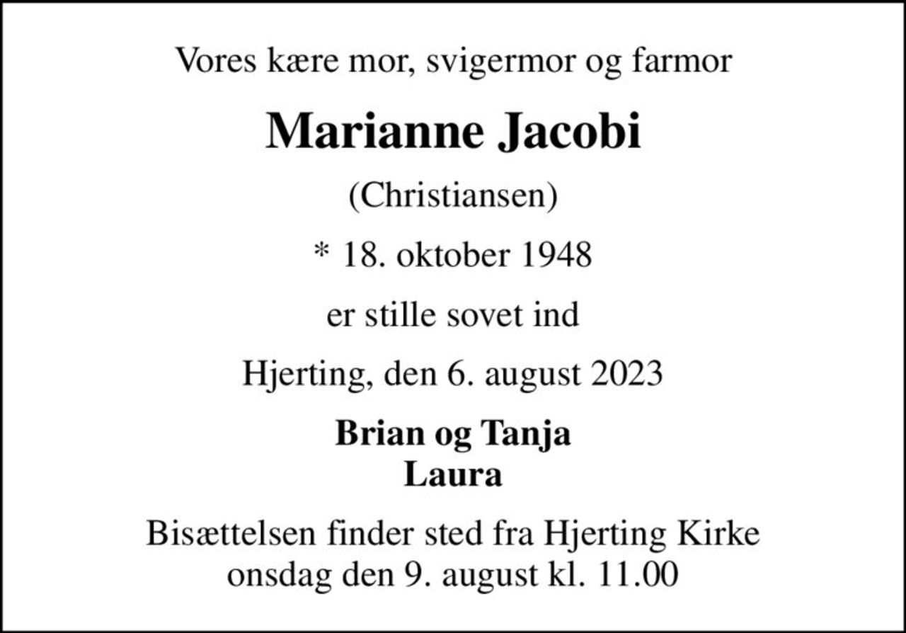 Vores kære mor, svigermor og farmor
Marianne Jacobi
(Christiansen)
* 18. oktober 1948
er stille sovet ind
Hjerting, den 6. august 2023
Brian og Tanja Laura
Bisættelsen finder sted fra Hjerting Kirke  onsdag den 9. august kl. 11.00