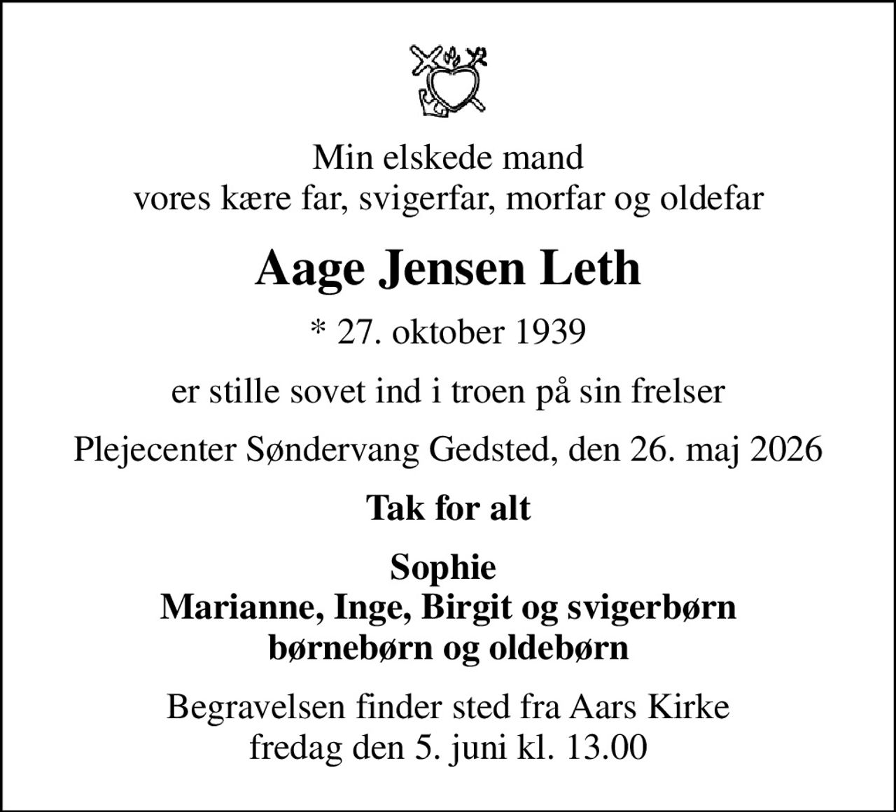 Min elskede mand vores kære far, svigerfar, morfar og oldefar
Aage Jensen Leth
* 27. oktober 1939
er stille sovet ind i troen på sin frelser
Plejecenter Søndervang Gedsted, den 26. maj 2026
Tak for alt
Sophie  Marianne, Inge, Birgit og svigerbørn børnebørn og oldebørn
Begravelsen finder sted fra Aars Kirke  fredag den 5. juni kl. 13.00