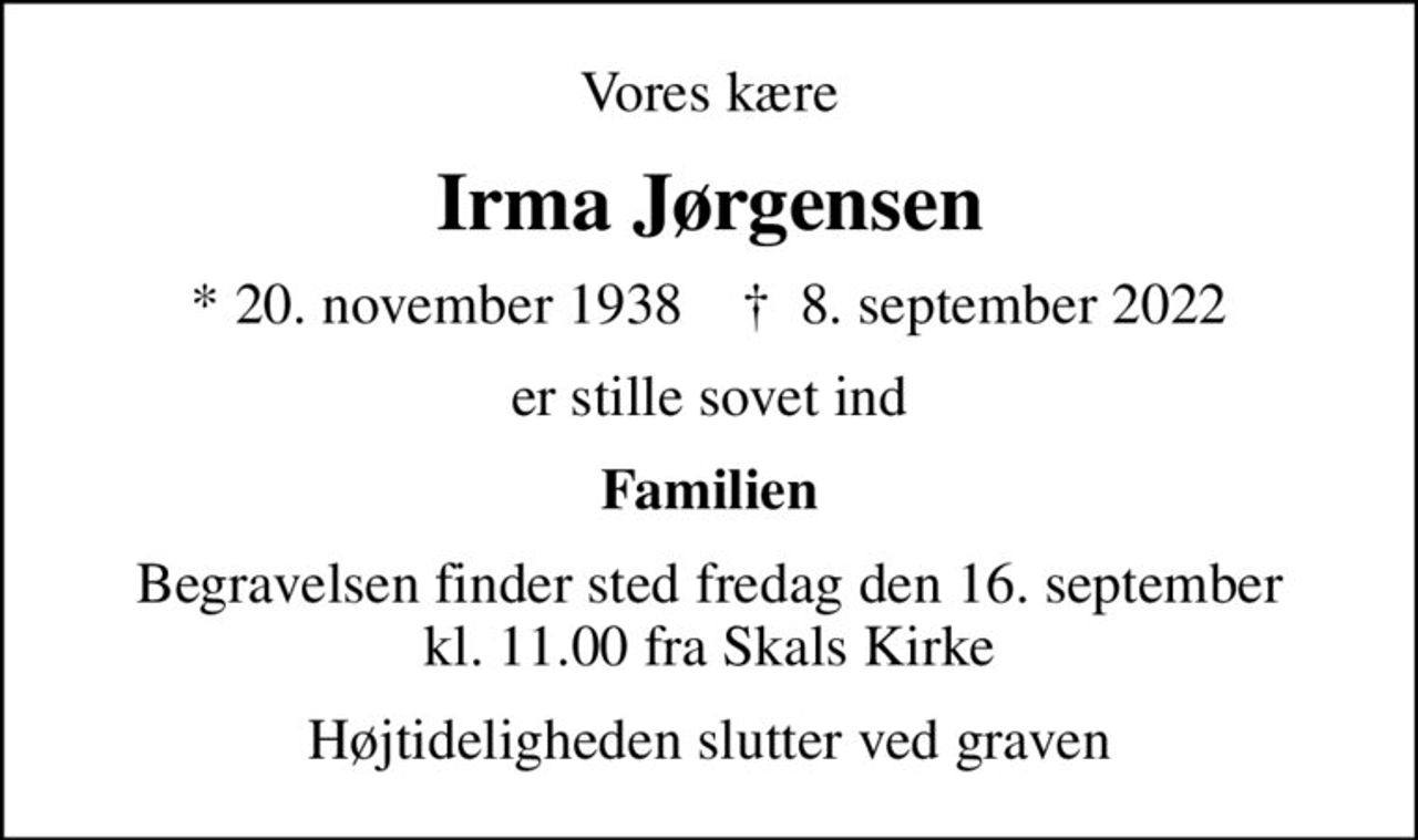 Vores kære
Irma Jørgensen
* 20. november 1938    ✝ 8. september 2022
er stille sovet ind
Familien
Begravelsen finder sted fredag den 16. september kl. 11.00 fra Skals Kirke
Højtideligheden slutter ved graven