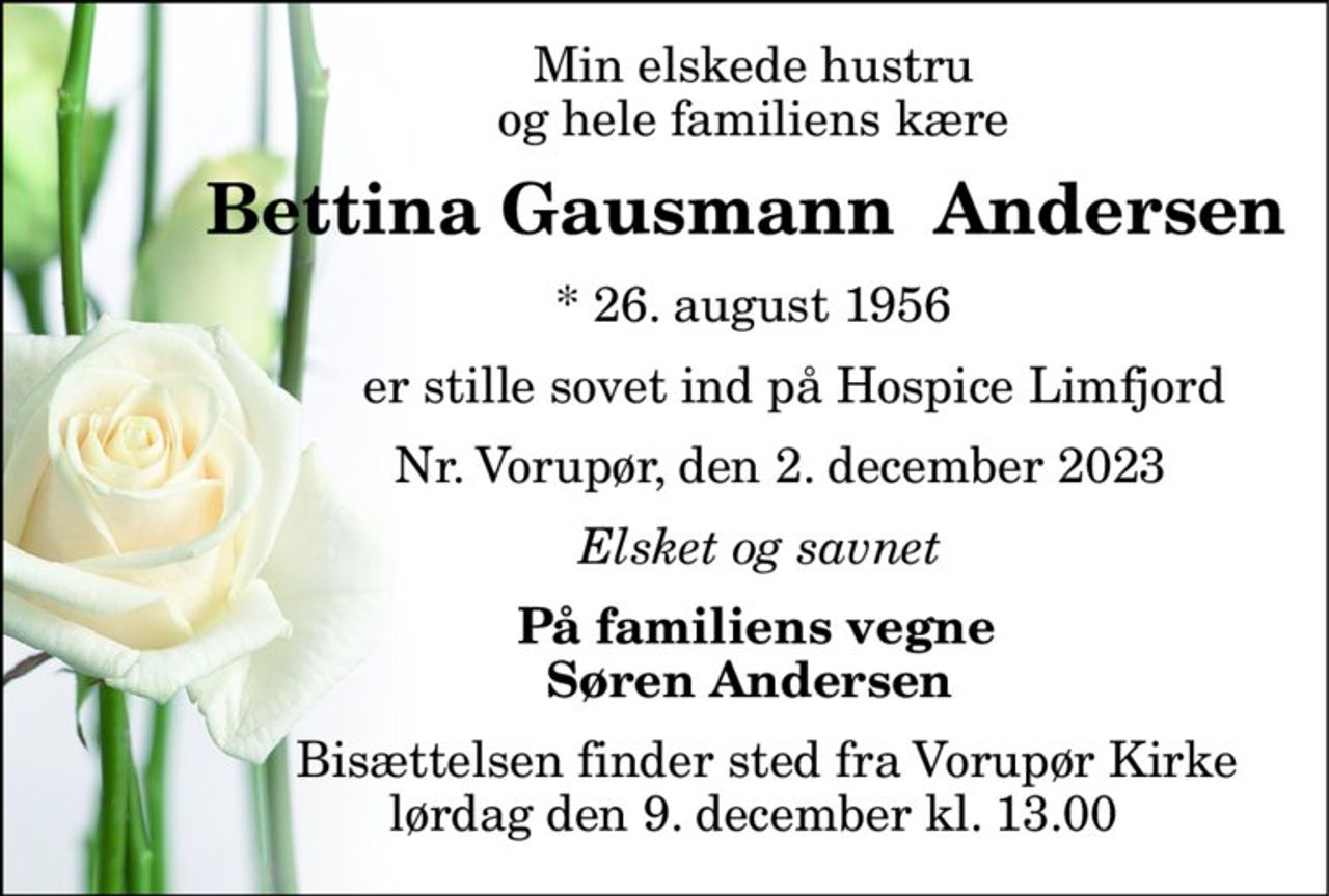 Min elskede hustru              og hele familiens kære 
        Bettina Gausmann  Andersen 
             *​ 26. august 1956 
                   er stille sovet ind på Hospice Limfjord 
                 Nr. Vorupør, den 2. december 2023 
              Elsket og savnet 
             På familiens vegne             Søren Andersen 
               Bisættelsen​ finder sted fra Vorupør Kirke​              lørdag den 9. december​ kl. 13.00