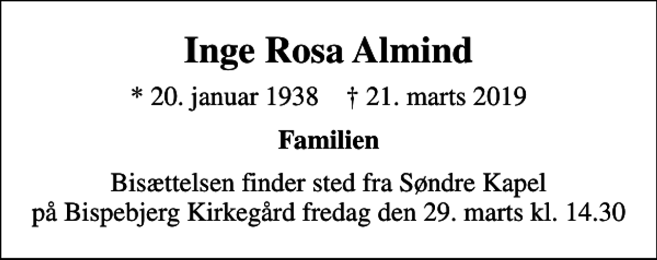 <p>Inge Rosa Almind<br />* 20. januar 1938 ✝ 21. marts 2019<br />Familien<br />Bisættelsen finder sted fra Søndre Kapel på Bispebjerg Kirkegård fredag den 29. marts kl. 14.30</p>