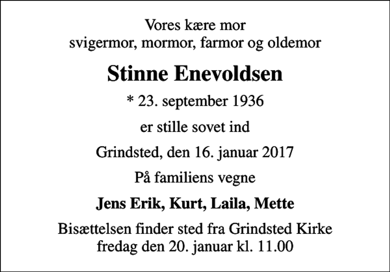 <p>Vores kære mor svigermor, mormor, farmor og oldemor<br />Stinne Enevoldsen<br />* 23. september 1936<br />er stille sovet ind<br />Grindsted, den 16. januar 2017<br />På familiens vegne<br />Jens Erik, Kurt, Laila, Mette<br />Bisættelsen finder sted fra Grindsted Kirke fredag den 20. januar kl. 11.00</p>