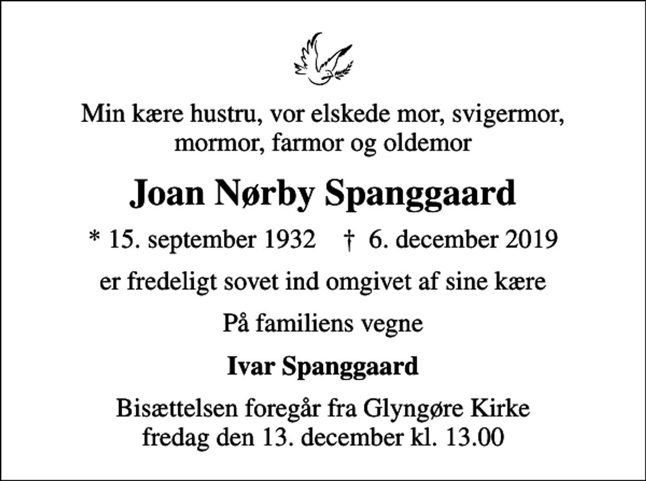 <p>Min kære hustru, vor elskede mor, svigermor, mormor, farmor og oldemor<br />Joan Nørby Spanggaard<br />* 15. september 1932 ✝ 6. december 2019<br />er fredeligt sovet ind omgivet af sine kære<br />På familiens vegne<br />Ivar Spanggaard<br />Bisættelsen foregår fra Glyngøre Kirke fredag den 13. december kl. 13.00</p>