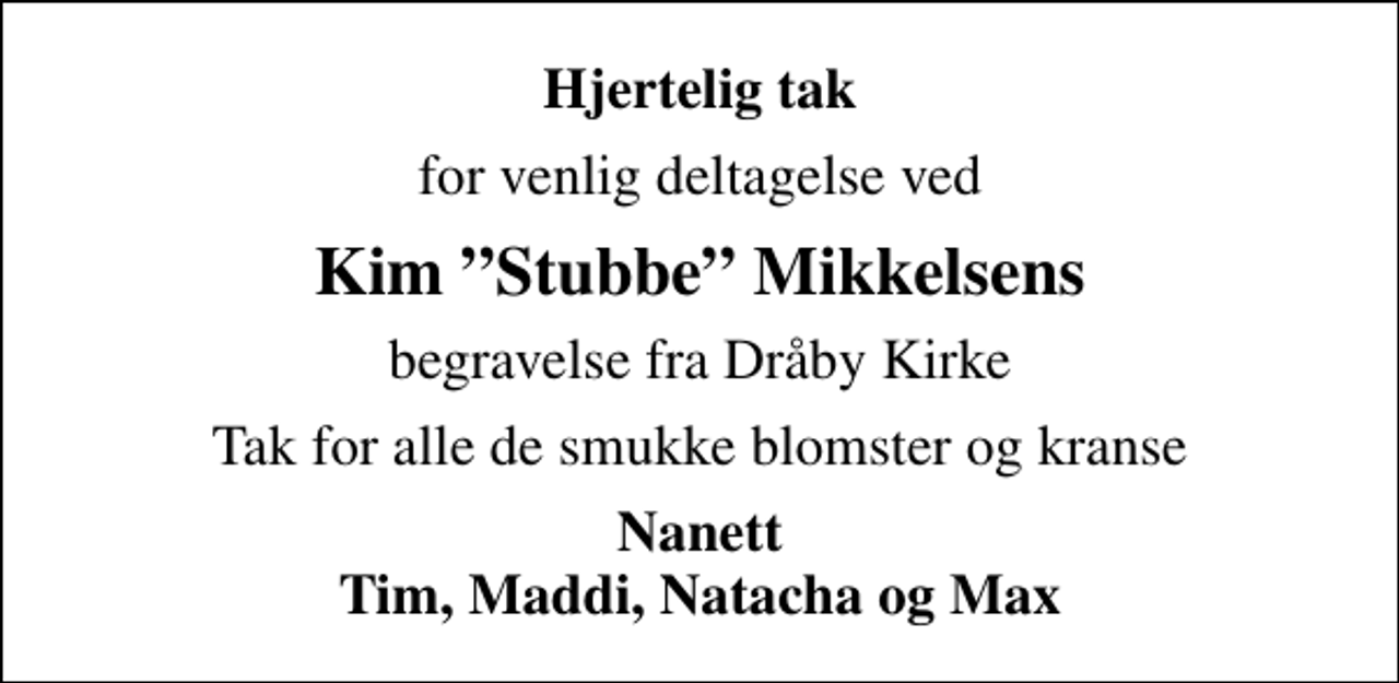 <p>Hjertelig tak<br />for venlig deltagelse ved<br />Kim Stubbe Mikkelsens<br />begravelse fra Dråby Kirke<br />Tak for alle de smukke blomster og kranse<br />Nanett Tim, Maddi, Natacha og Max</p>