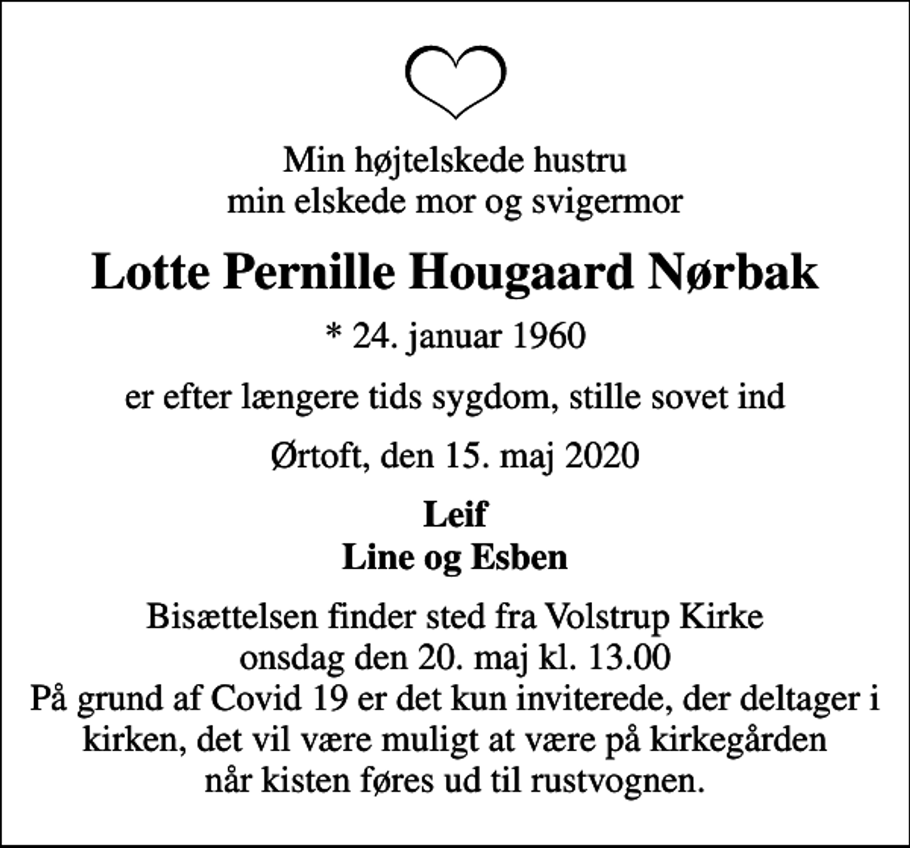 <p>Min højtelskede hustru min elskede mor og svigermor<br />Lotte Pernille Hougaard Nørbak<br />* 24. januar 1960<br />er efter længere tids sygdom, stille sovet ind<br />Ørtoft, den 15. maj 2020<br />Leif Line og Esben<br />Bisættelsen finder sted fra Volstrup Kirke onsdag den 20. maj kl. 13.00 På grund af Covid 19 er det kun inviterede, der deltager i kirken, det vil være muligt at være på kirkegården når kisten føres ud til rustvognen.</p>