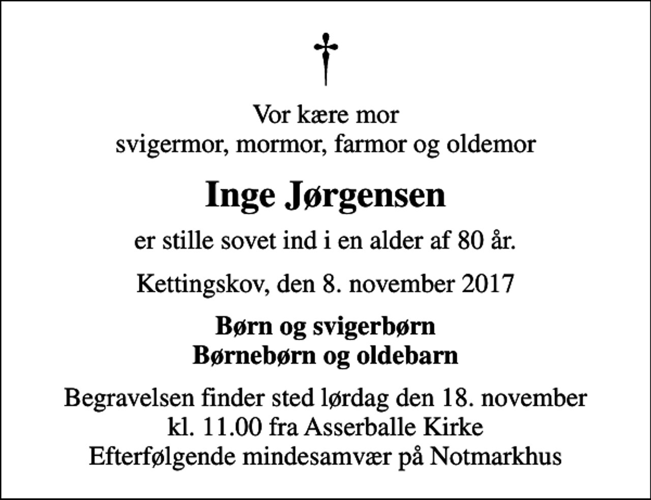 <p>Vor kære mor svigermor, mormor, farmor og oldemor<br />Inge Jørgensen<br />er stille sovet ind i en alder af 80 år.<br />Kettingskov, den 8. november 2017<br />Børn og svigerbørn Børnebørn og oldebarn<br />Begravelsen finder sted lørdag den 18. november kl. 11.00 fra Asserballe Kirke Efterfølgende mindesamvær på Notmarkhus</p>