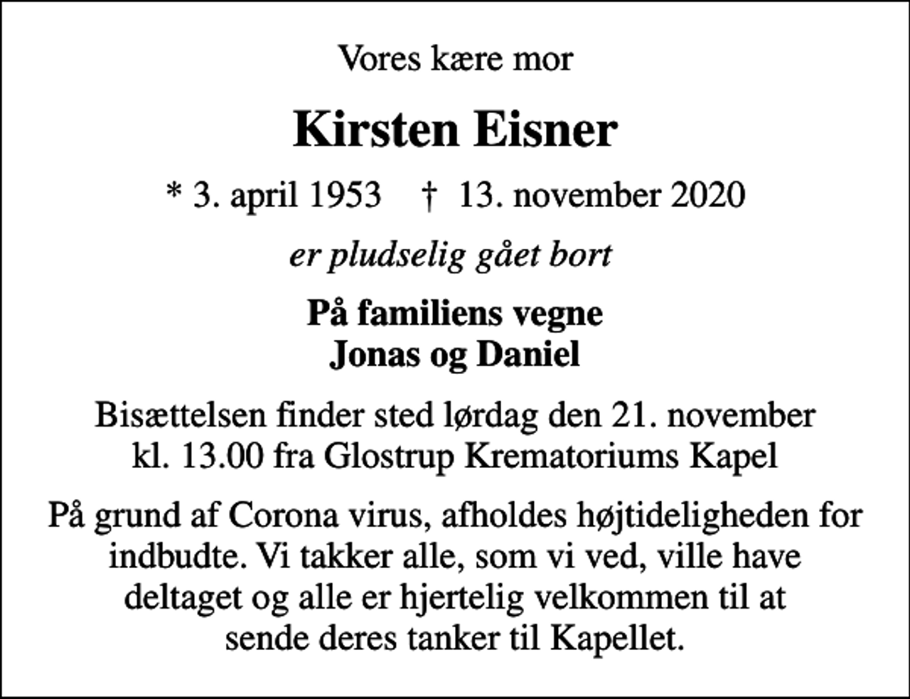 <p>Vores kære mor<br />Kirsten Eisner<br />* 3. april 1953 ✝ 13. november 2020<br />er pludselig gået bort<br />På familiens vegne Jonas og Daniel<br />Bisættelsen finder sted lørdag den 21. november kl. 13.00 fra Glostrup Krematoriums Kapel<br />På grund af Corona virus, afholdes højtideligheden for indbudte. Vi takker alle, som vi ved, ville have deltaget og alle er hjertelig velkommen til at sende deres tanker til Kapellet.</p>