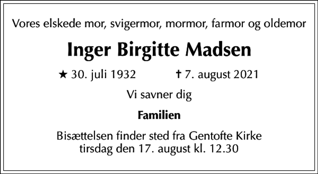 <p>Vores elskede mor, svigermor, mormor, farmor og oldemor<br />Inger Birgitte Madsen<br />* 30. juli 1932 ✝ 7. august 2021<br />Vi savner dig<br />Familien<br />Bisættelsen finder sted fra Gentofte Kirke tirsdag den 17. august kl. 12.30</p>
