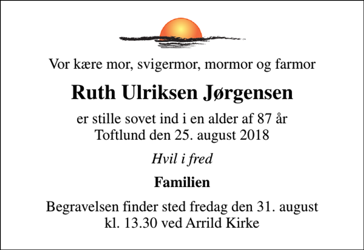 <p>Vor kære mor, svigermor, mormor og farmor<br />Ruth Ulriksen Jørgensen<br />er stille sovet ind i en alder af 87 år Toftlund den 25. august 2018<br />Hvil i fred<br />Familien<br />Begravelsen finder sted fredag den 31. august kl. 13.30 ved Arrild Kirke</p>