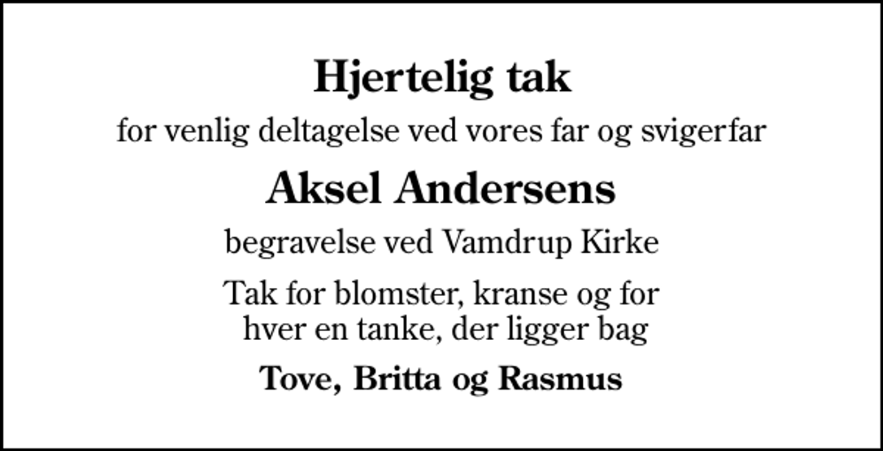 <p>Hjertelig tak<br />for venlig deltagelse ved vores far og svigerfar<br />Aksel Andersens<br />begravelse ved Vamdrup Kirke<br />Tak for blomster, kranse og for hver en tanke, der ligger bag<br />Tove, Britta og Rasmus</p>