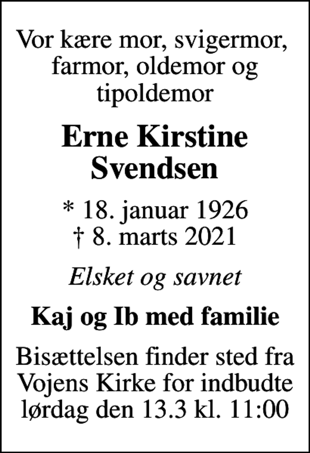 <p>Vor kære mor, svigermor, farmor, oldemor og tipoldemor<br />Erne Kirstine Svendsen<br />* 18. januar 1926<br />✝ 8. marts 2021<br />Elsket og savnet<br />Kaj og Ib med familie<br />Bisættelsen finder sted fra Vojens Kirke for indbudte lørdag den 13.3 kl. 11:00</p>
