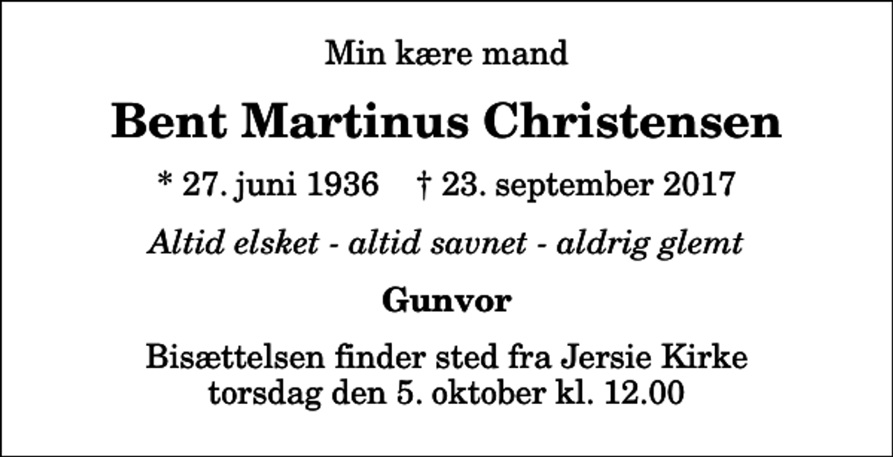 <p>Min kære mand<br />Bent Martinus Christensen<br />* 27. juni 1936 ✝ 23. september 2017<br />Altid elsket - altid savnet - aldrig glemt<br />Gunvor<br />Bisættelsen finder sted fra Jersie Kirke torsdag den 5. oktober kl. 12.00</p>