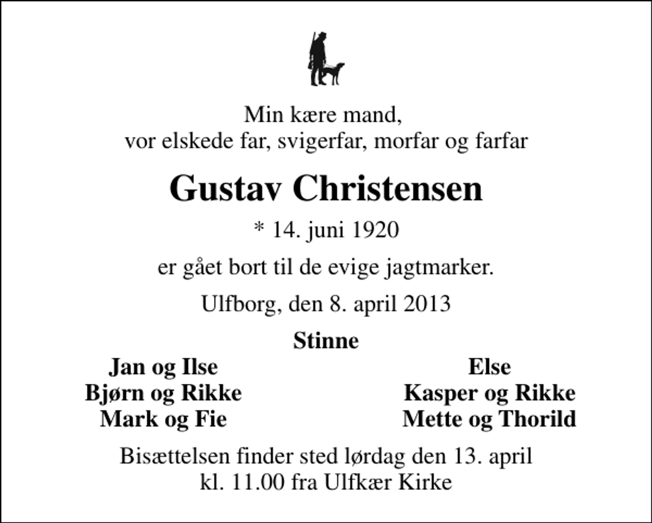 <p>Min kære mand, vor elskede far, svigerfar, morfar og farfar<br />Gustav Christensen<br />* 14. juni 1920<br />er gået bort til de evige jagtmarker.<br />Ulfborg, den 8. april 2013<br />Stinne<br />Jan og Ilse<br />Else<br />Bjørn og Rikke<br />Kasper og Rikke<br />Mark og Fie<br />Mette og Thorild<br />Bisættelsen finder sted lørdag den 13. april kl. 11.00 fra Ulfkær Kirke</p>