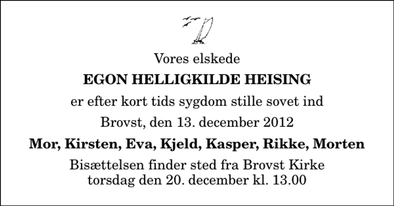 <p>Vores elskede<br />Egon Helligkilde Heising<br />er efter kort tids sygdom stille sovet ind<br />Brovst, den 13. december 2012<br />Mor, Kirsten, Eva, Kjeld, Kasper, Rikke, Morten<br />Bisættelsen finder sted fra Brovst Kirke torsdag den 20. december kl. 13.00</p>