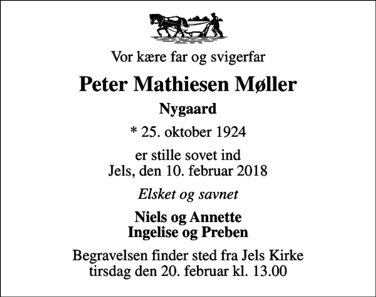 <p>Vor kære far og svigerfar<br />Peter Mathiesen Møller<br />Nygaard<br />* 25. oktober 1924<br />er stille sovet ind Jels, den 10. februar 2018<br />Elsket og savnet<br />Niels og Annette Ingelise og Preben<br />Begravelsen finder sted fra Jels Kirke tirsdag den 20. februar kl. 13.00</p>