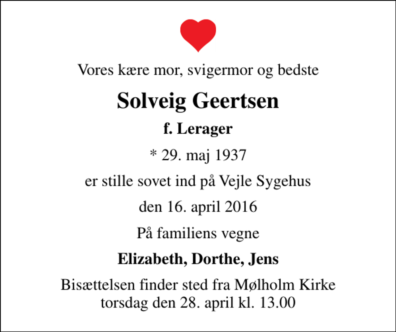 <p>Vores kære mor, svigermor og bedste<br />Solveig Geertsen<br />f. Lerager<br />* 29. maj 1937<br />er stille sovet ind på Vejle Sygehus<br />den 16. april 2016<br />På familiens vegne<br />Elizabeth, Dorthe, Jens<br />Bisættelsen finder sted fra Mølholm Kirke torsdag den 28. april kl. 13.00</p>