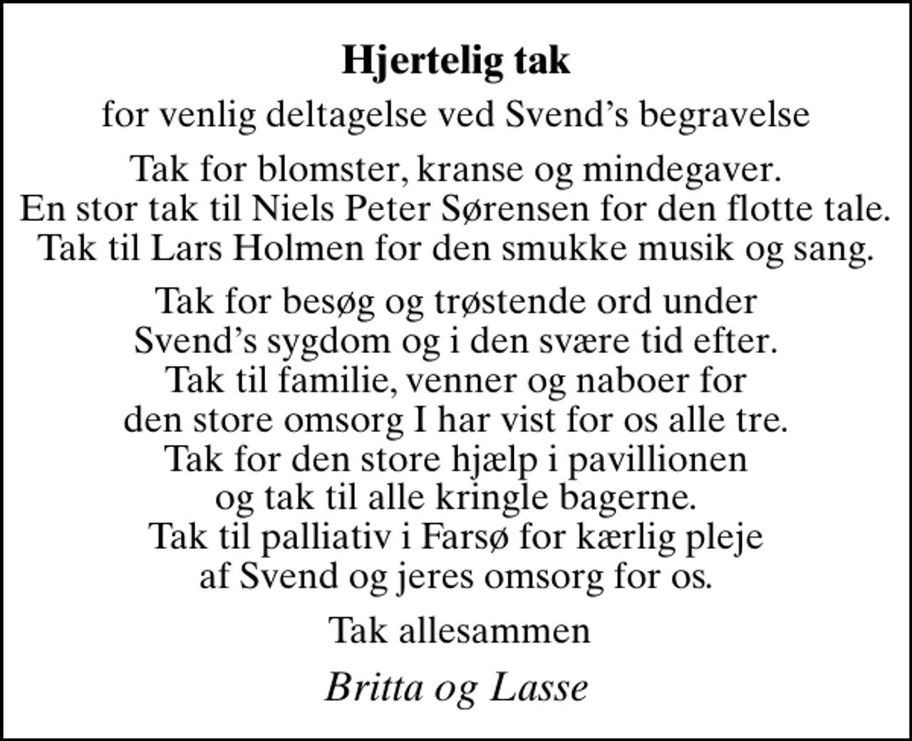<p>Hjertelig tak<br />for venlig deltagelse ved Svends begravelse<br />Tak for blomster, kranse og mindegaver. En stor tak til Niels Peter Sørensen for den flotte tale. Tak til Lars Holmen for den smukke musik og sang.<br />Tak for besøg og trøstende ord under Svends sygdom og i den svære tid efter. Tak til familie, venner og naboer for den store omsorg I har vist for os alle tre. Tak for den store hjælp i pavillionen og tak til alle kringle bagerne. Tak til palliativ i Farsø for kærlig pleje af Svend og jeres omsorg for os.<br />Tak allesammen<br />Britta og Lasse</p>
