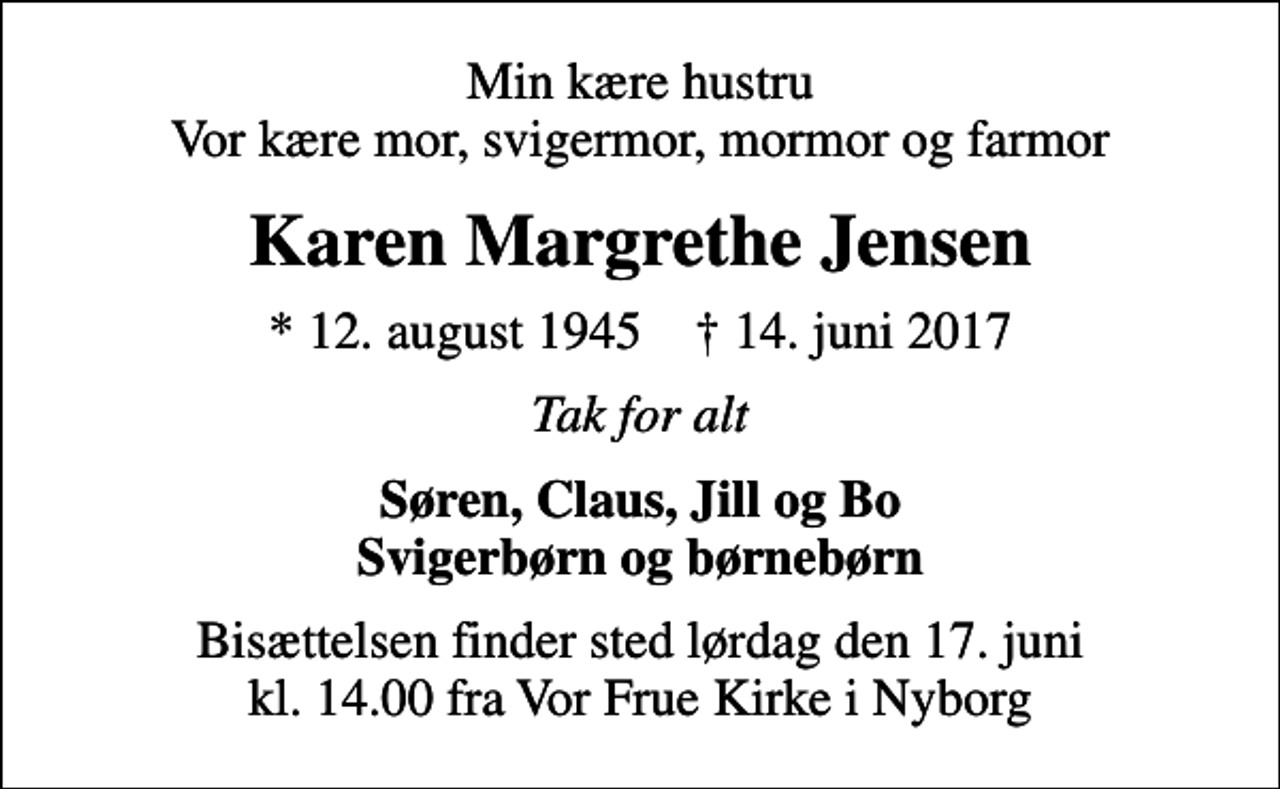 <p>Min kære hustru Vor kære mor, svigermor, mormor og farmor<br />Karen Margrethe Jensen<br />* 12. august 1945 ✝ 14. juni 2017<br />Tak for alt<br />Søren, Claus, Jill og Bo Svigerbørn og børnebørn<br />Bisættelsen finder sted lørdag den 17. juni kl. 14.00 fra Vor Frue Kirke i Nyborg</p>