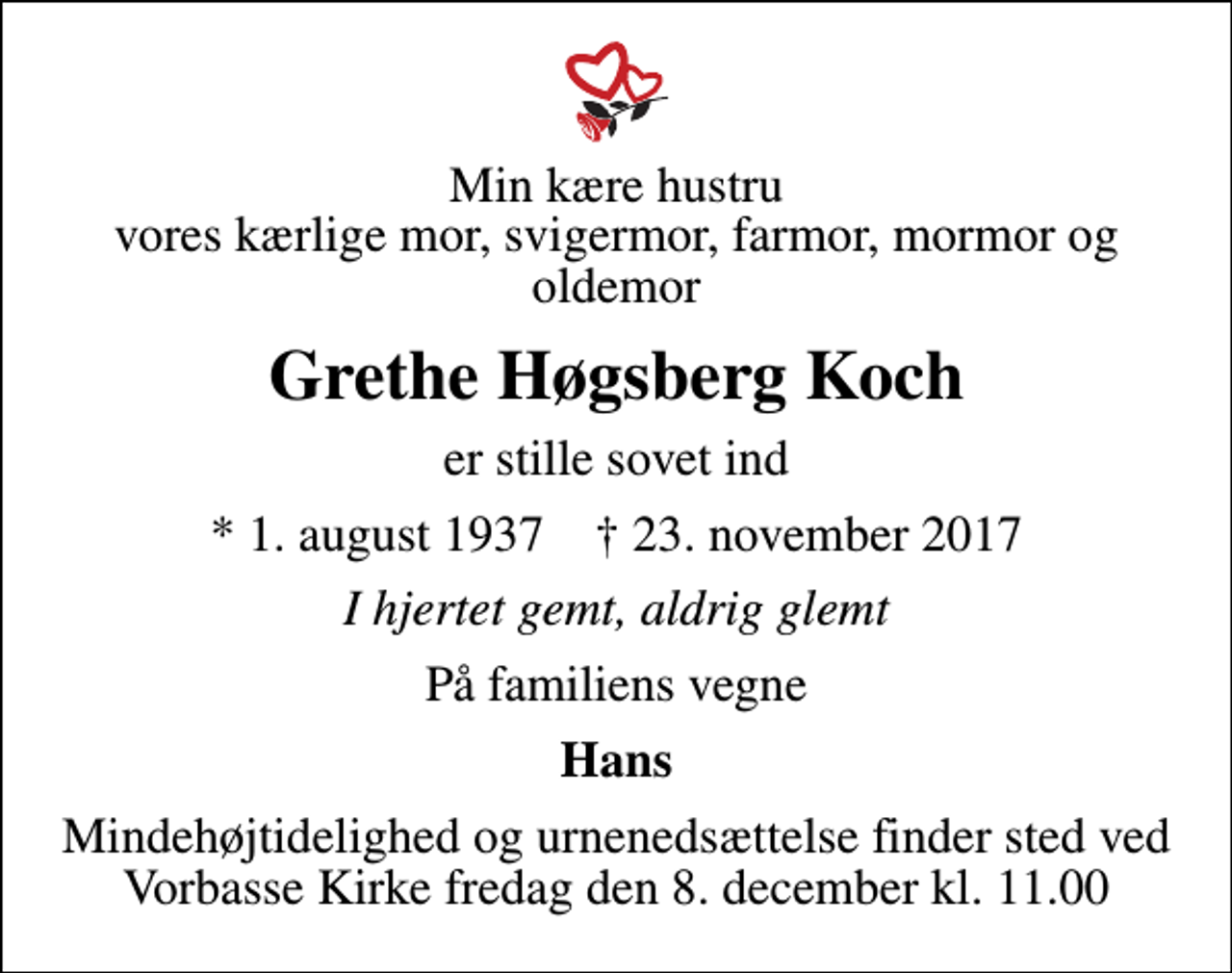<p>Min kære hustru vores kærlige mor, svigermor, farmor, mormor og oldemor<br />Grethe Høgsberg Koch<br />er stille sovet ind<br />* 1. august 1937 ✝ 23. november 2017<br />I hjertet gemt, aldrig glemt<br />På familiens vegne<br />Hans<br />Mindehøjtidelighed og urnenedsættelse finder sted ved Vorbasse Kirke fredag den 8. december kl. 11.00</p>