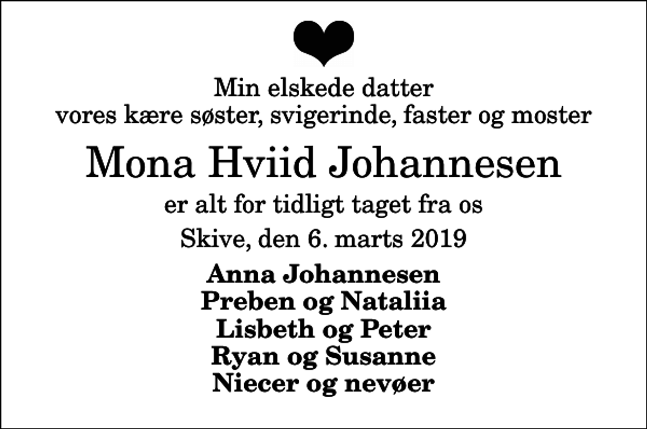 <p>Min elskede datter vores kære søster, svigerinde, faster og moster<br />Mona Hviid Johannesen<br />er alt for tidligt taget fra os<br />Skive, den 6. marts 2019<br />Anna Johannesen Preben og Nataliia Lisbeth og Peter Ryan og Susanne Niecer og nevøer</p>