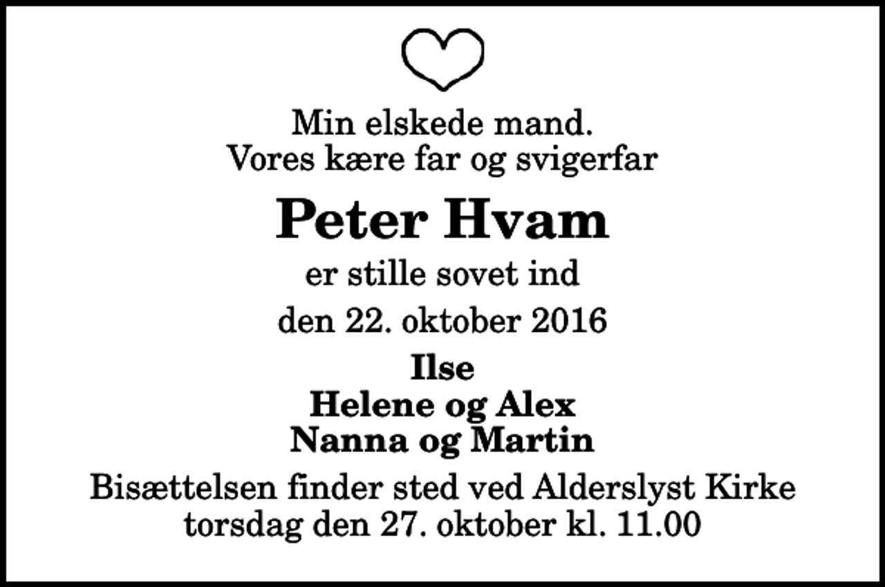 <p>Min elskede mand. Vores kære far og svigerfar<br />Peter Hvam<br />er stille sovet ind<br />den 22. oktober 2016<br />Ilse Helene og Alex Nanna og Martin<br />Bisættelsen finder sted ved Alderslyst Kirke torsdag den 27. oktober kl. 11.00</p>