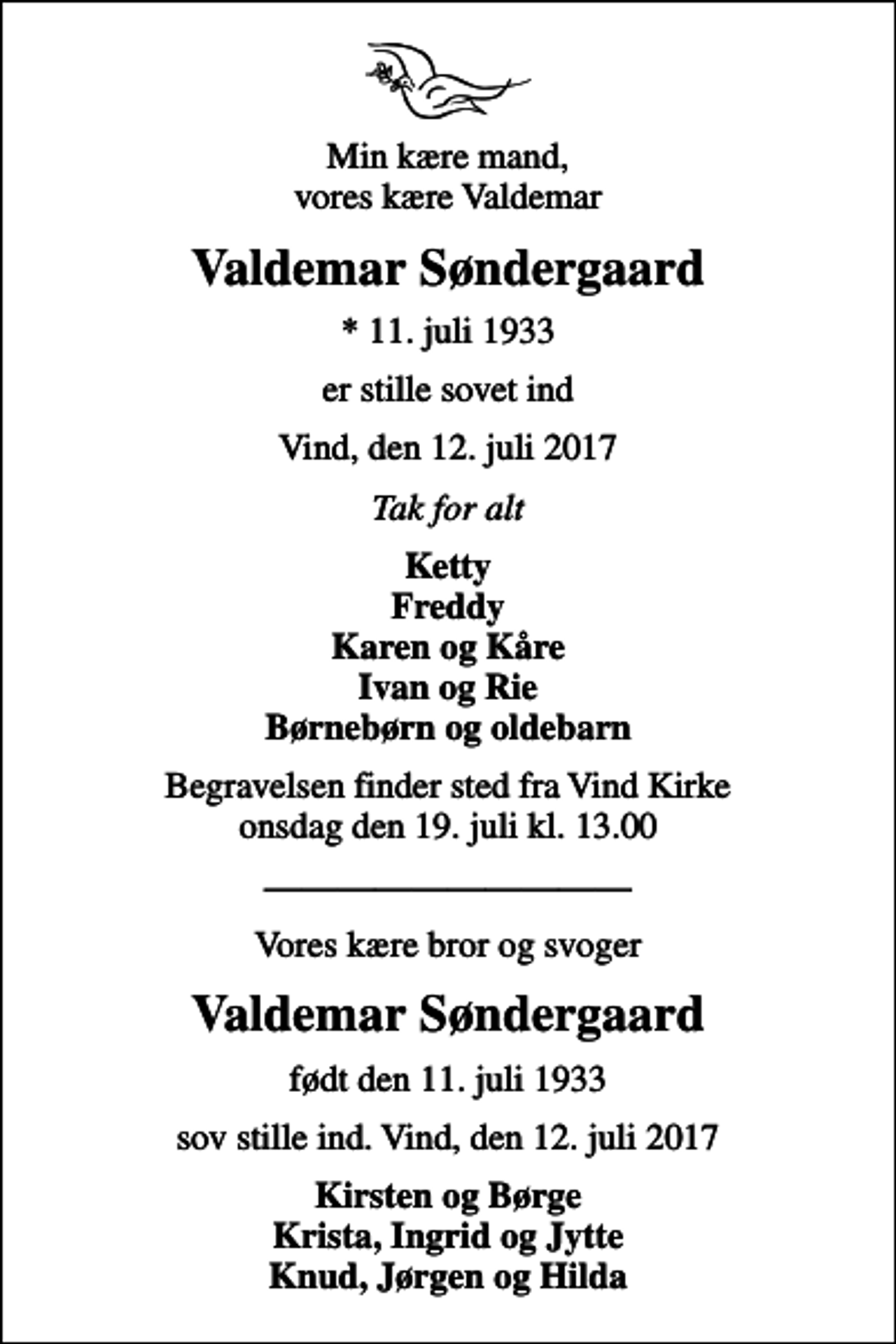 <p>Min kære mand, vores kære Valdemar<br />Valdemar Søndergaard<br />* 11. juli 1933<br />er stille sovet ind<br />Vind, den 12. juli 2017<br />Tak for alt<br />Ketty Freddy Karen og Kåre Ivan og Rie Børnebørn og oldebarn<br />Begravelsen finder sted fra Vind Kirke onsdag den 19. juli kl. 13.00<br />Vores kære bror og svoger<br />Valdemar Søndergaard<br />født den 11. juli 1933<br />sov stille ind. Vind, den 12. juli 2017<br />Kirsten og Børge Krista, Ingrid og Jytte Knud, Jørgen og Hilda</p>