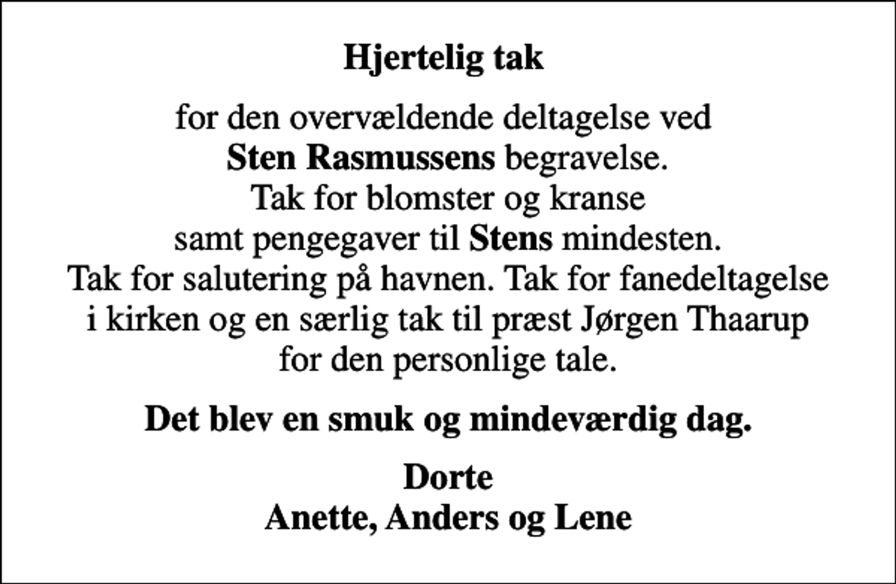 <p>Hjertelig tak<br />for den overvældende deltagelse ved <em>Sten Rasmussens</em> begravelse. Tak for blomster og kranse samt pengegaver til <em>Stens</em> mindesten. Tak for salutering på havnen. Tak for fanedeltagelse i kirken og en særlig tak til præst Jørgen Thaarup for den personlige tale.<br />Det blev en smuk og mindeværdig dag.<br />Dorte Anette, Anders og Lene</p>