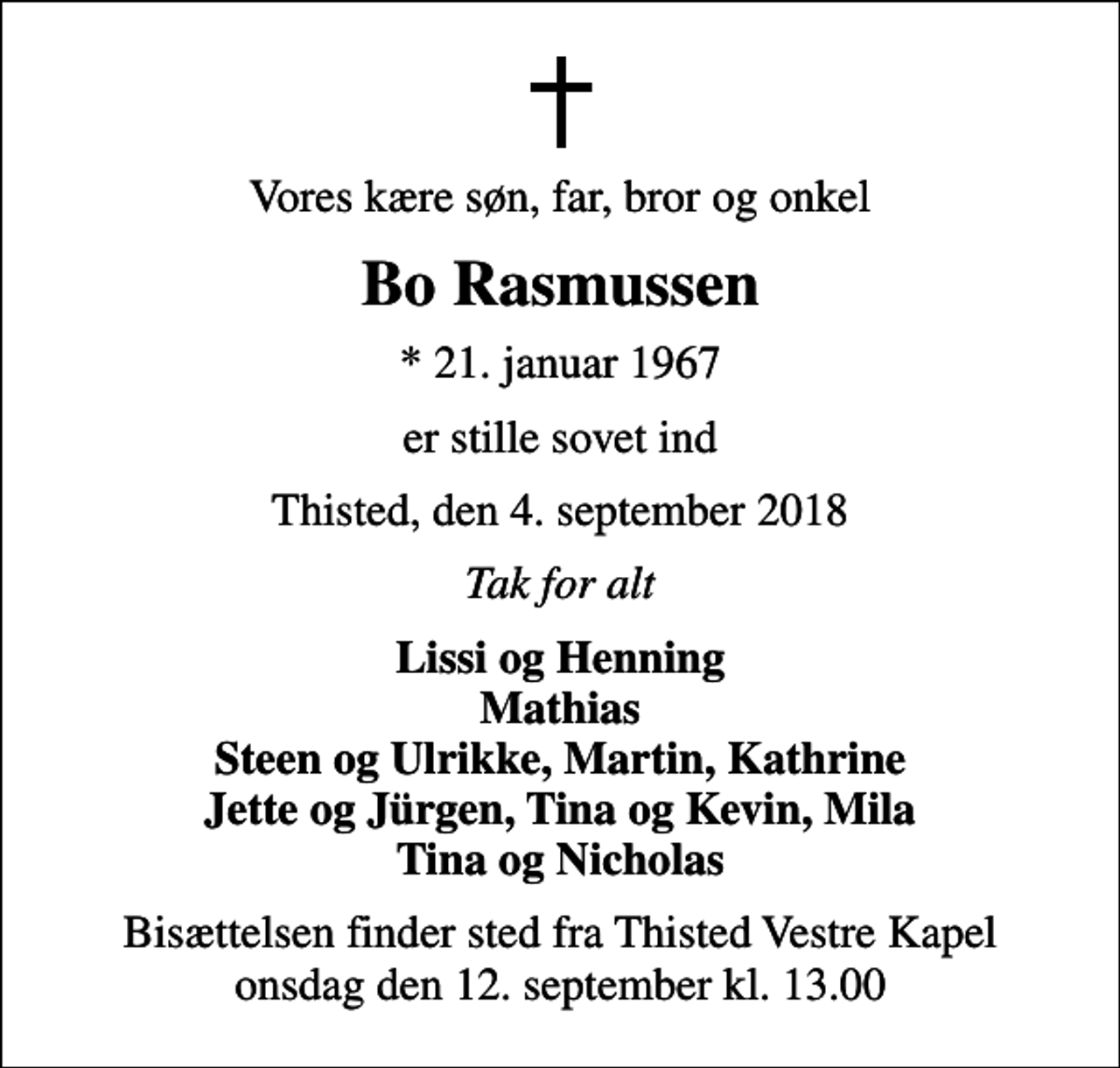 <p>Vores kære søn, far, bror og onkel<br />Bo Rasmussen<br />* 21. januar 1967<br />er stille sovet ind<br />Thisted, den 4. september 2018<br />Tak for alt<br />Lissi og Henning Mathias Steen og Ulrikke, Martin, Kathrine Jette og Jürgen, Tina og Kevin, Mila Tina og Nicholas<br />Bisættelsen finder sted fra Thisted Vestre Kapel onsdag den 12. september kl. 13.00</p>