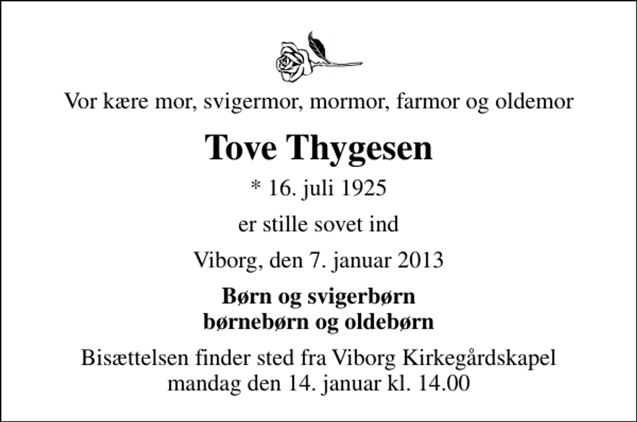 <p>Vor kære mor, svigermor, mormor, farmor og oldemor<br />Tove Thygesen<br />* 16. juli 1925<br />er stille sovet ind<br />Viborg, den 7. januar 2013<br />Børn og svigerbørn børnebørn og oldebørn<br />Bisættelsen finder sted fra Viborg Kirkegårdskapel mandag den 14. januar kl. 14.00</p>