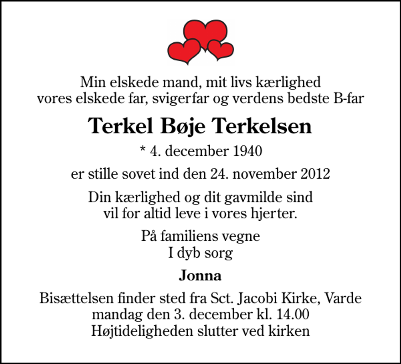 <p>Min elskede mand, mit livs kærlighed vores elskede far, svigerfar og verdens bedste B-far<br />Terkel Bøje Terkelsen<br />* 4. december 1940<br />er stille sovet ind den 24. november 2012<br />Din kærlighed og dit gavmilde sind vil for altid leve i vores hjerter.<br />På familiens vegne I dyb sorg<br />Jonna<br />Bisættelsen finder sted fra Sct. Jacobi Kirke, Varde mandag den 3. december kl. 14.00 Højtideligheden slutter ved kirken</p>