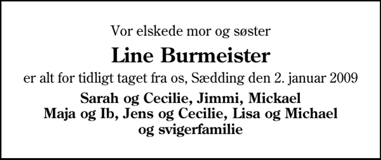 <p>Vor elskede mor og søster<br />Line Burmeister<br />er alt for tidligt taget fra os, Sædding den 2. januar 2009<br />Sarah og Cecilie, Jimmi, Mickael Maja og Ib, Jens og Cecilie, Lisa og Michael og svigerfamilie</p>