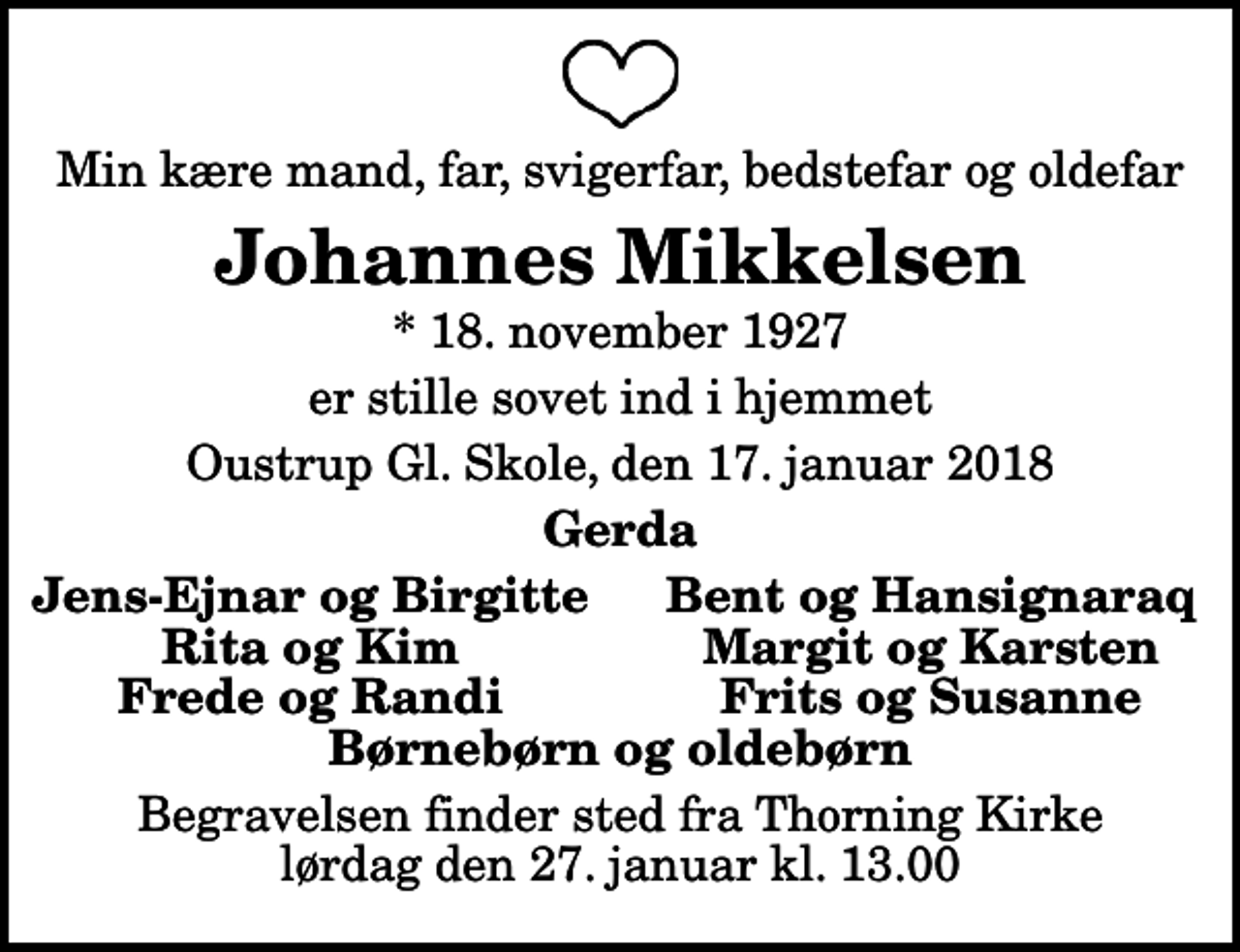 <p>Min kære mand, far, svigerfar, bedstefar og oldefar<br />Johannes Mikkelsen<br />* 18. november 1927<br />er stille sovet ind i hjemmet<br />Oustrup Gl. Skole, den 17. januar 2018<br />Gerda<br />Jens-Ejnar og Birgitte<br />Bent og Hansignaraq<br />Rita og Kim<br />Margit og Karsten<br />Frede og Randi<br />Frits og Susanne<br />Begravelsen finder sted fra Thorning Kirke lørdag den 27. januar kl. 13.00</p>