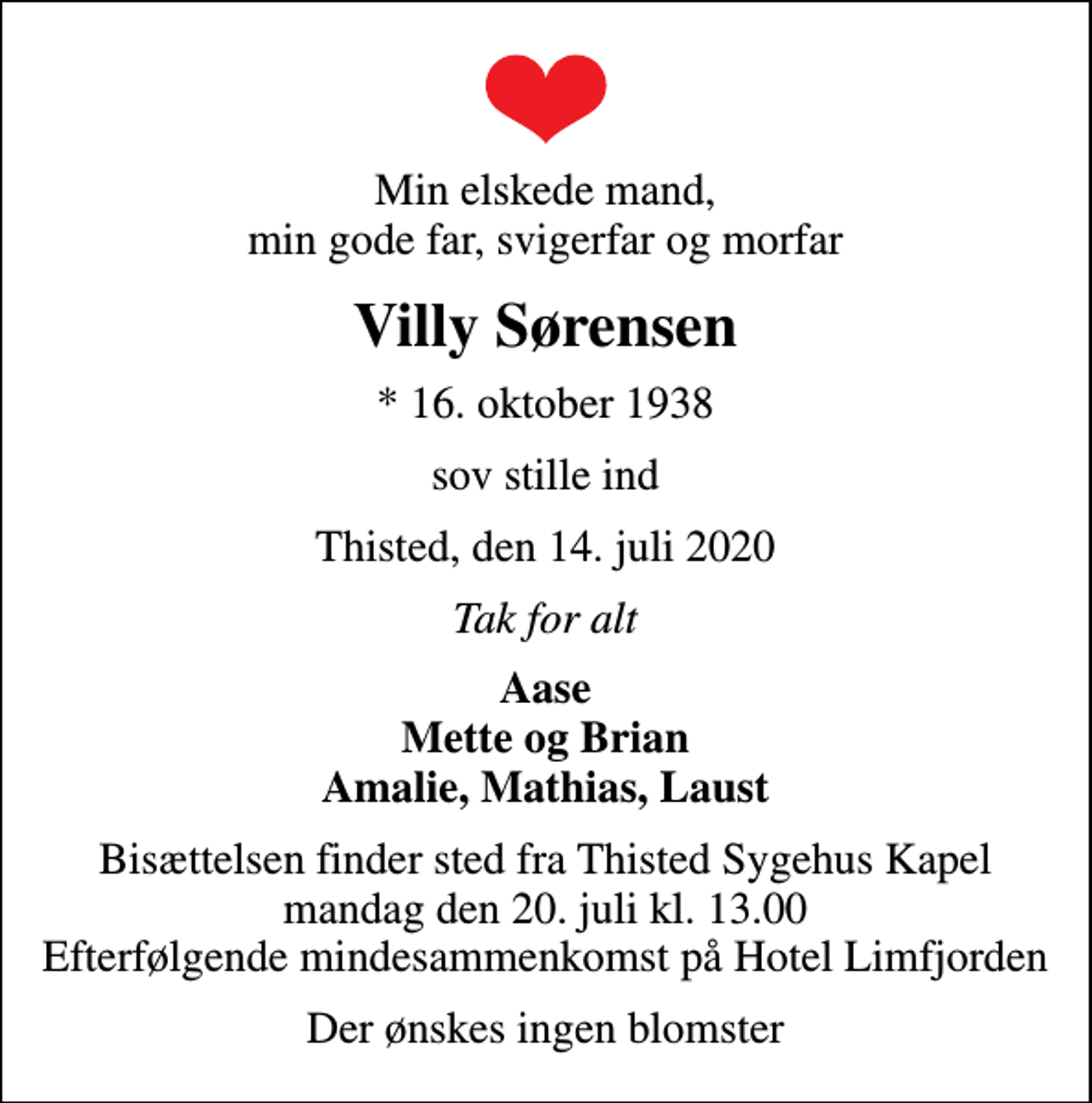 <p>Min elskede mand, min gode far, svigerfar og morfar<br />Villy Sørensen<br />* 16. oktober 1938<br />sov stille ind<br />Thisted, den 14. juli 2020<br />Tak for alt<br />Aase Mette og Brian Amalie, Mathias, Laust<br />Bisættelsen finder sted fra Thisted Sygehus Kapel mandag den 20. juli kl. 13.00 Efterfølgende mindesammenkomst på Hotel Limfjorden<br />Der ønskes ingen blomster</p>