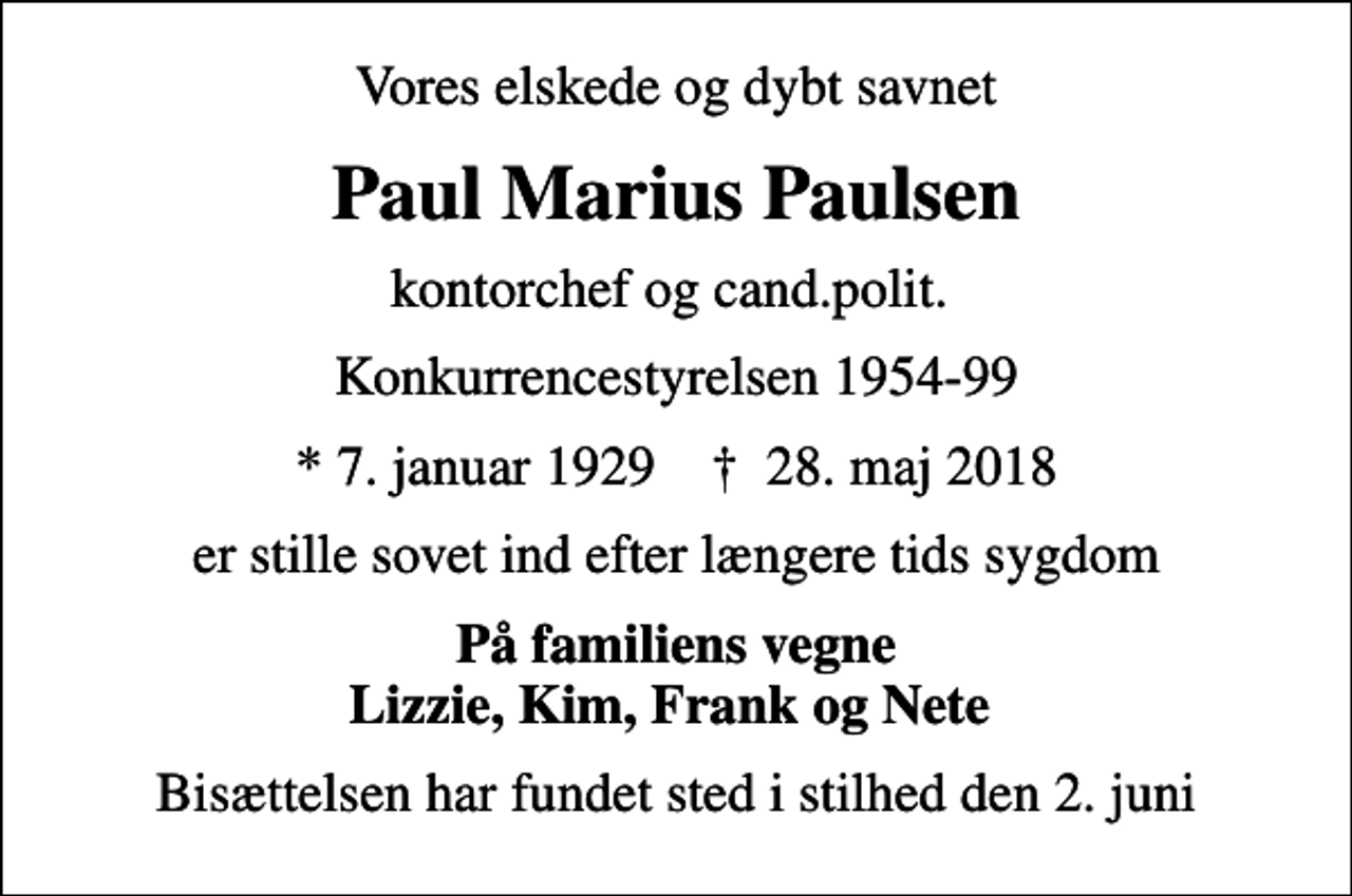 <p>Vores elskede og dybt savnet<br />Paul Marius Paulsen<br />kontorchef og cand.polit.<br />Konkurrencestyrelsen 1954-99<br />* 7. januar 1929 ✝ 28. maj 2018<br />er stille sovet ind efter længere tids sygdom<br />På familiens vegne Lizzie, Kim, Frank og Nete<br />Bisættelsen har fundet sted i stilhed den 2. juni</p>