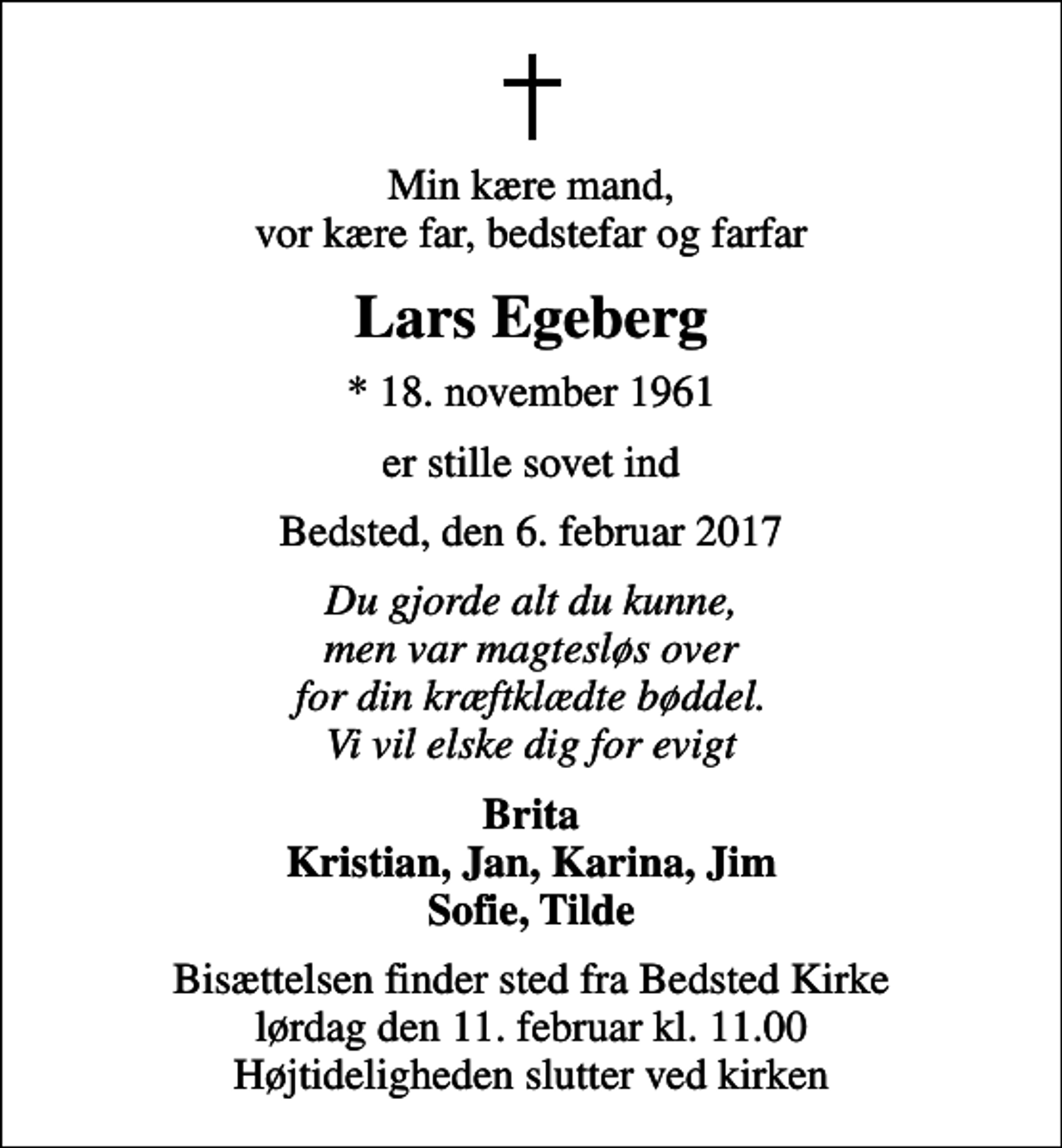 <p>Min kære mand, vor kære far, bedstefar og farfar<br />Lars Egeberg<br />* 18. november 1961<br />er stille sovet ind<br />Bedsted, den 6. februar 2017<br />Du gjorde alt du kunne, men var magtesløs over for din kræftklædte bøddel. Vi vil elske dig for evigt<br />Brita Kristian, Jan, Karina, Jim Sofie, Tilde<br />Bisættelsen finder sted fra Bedsted Kirke lørdag den 11. februar kl. 11.00 Højtideligheden slutter ved kirken</p>