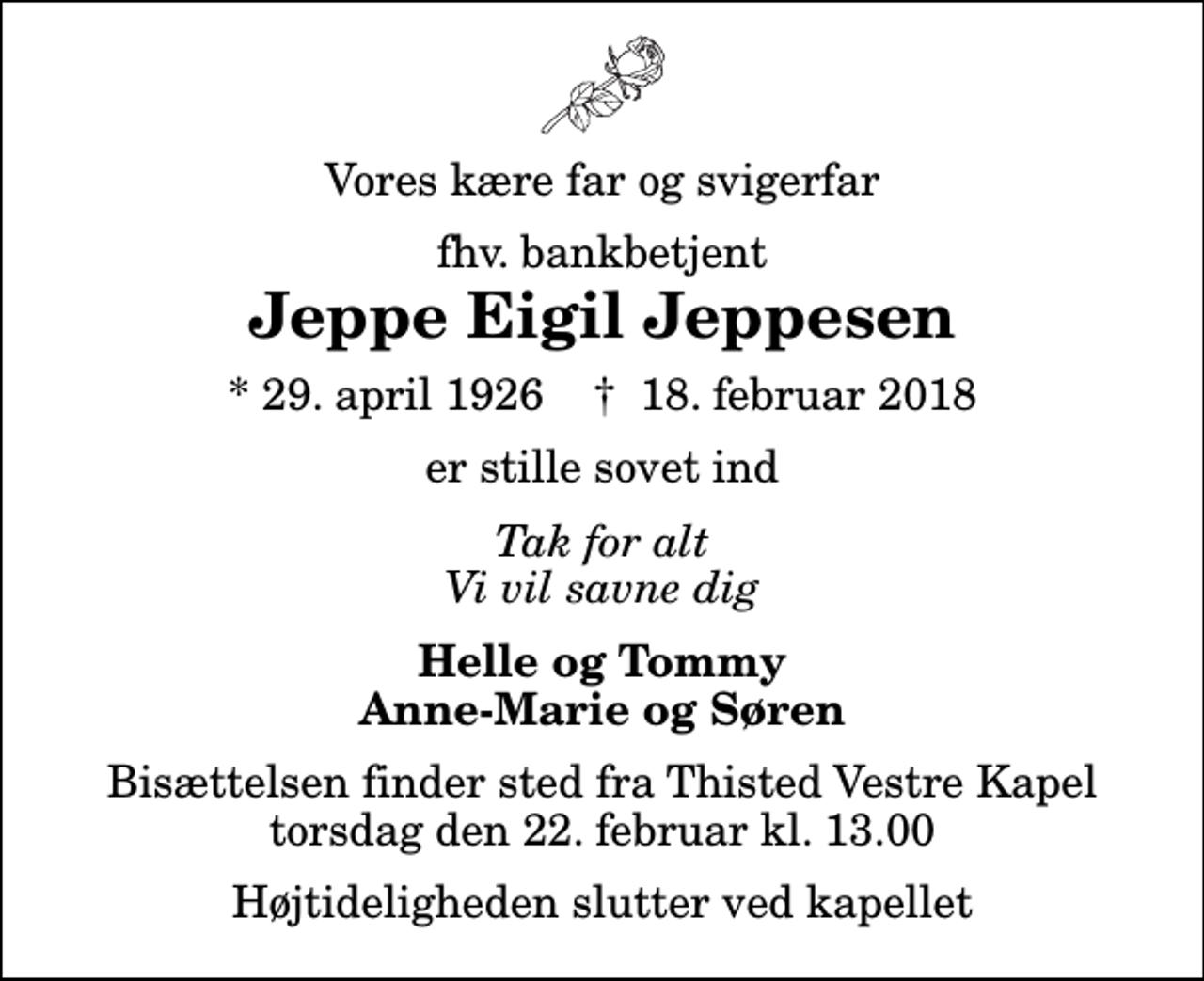 <p>Vores kære far og svigerfar<br />fhv. bankbetjent<br />Jeppe Eigil Jeppesen<br />* 29. april 1926 ✝ 18. februar 2018<br />er stille sovet ind<br />Tak for alt Vi vil savne dig<br />Helle og Tommy Anne-Marie og Søren<br />Bisættelsen finder sted fra Thisted Vestre Kapel torsdag den 22. februar kl. 13.00 Højtideligheden slutter ved kapellet</p>