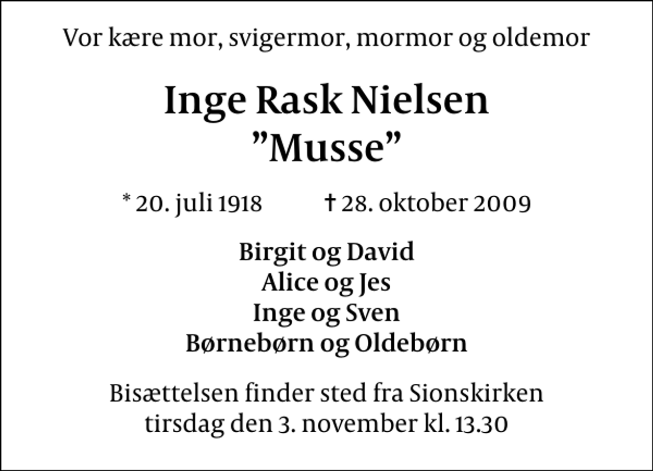 <p>Vor kære mor, svigermor, mormor og oldemor<br />Inge Rask Nielsen Musse<br />* 20. juli 1918 ✝ 28. oktober 2009<br />Birgit og David Alice og Jes Inge og Sven Børnebørn og Oldebørn<br />Bisættelsen finder sted fra Sions Kirke tirsdag den 3. november kl. 13.30</p>