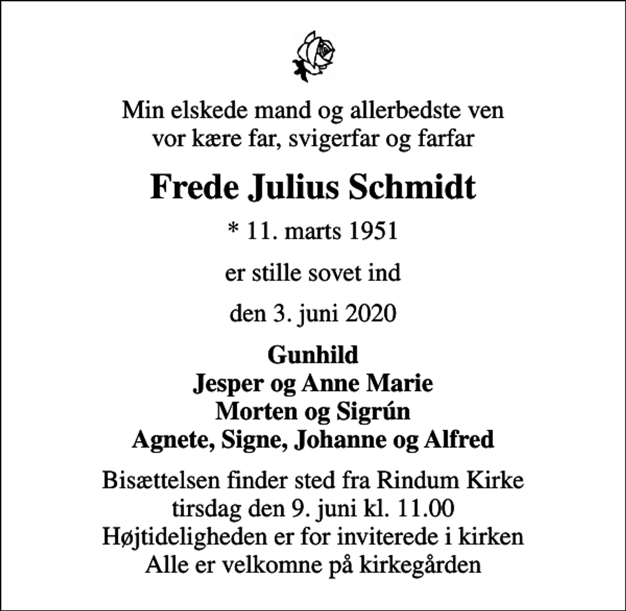 <p>Min elskede mand og allerbedste ven vor kære far, svigerfar og farfar<br />Frede Julius Schmidt<br />* 11. marts 1951<br />er stille sovet ind<br />den 3. juni 2020<br />Gunhild Jesper og Anne Marie Morten og Sigrún Agnete, Signe, Johanne og Alfred<br />Bisættelsen finder sted fra Rindum Kirke tirsdag den 9. juni kl. 11.00 Højtideligheden er for inviterede i kirken Alle er velkomne på kirkegården</p>