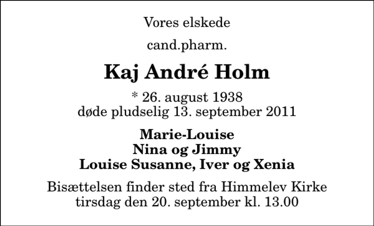 <p>Vores elskede<br />cand.pharm.<br />Kaj André Holm<br />* 26. august 1938 døde pludselig 13. september 2011<br />Marie-Louise Nina og Jimmy Louise Susanne, Iver og Xenia<br />Bisættelsen finder sted fra Himmelev Kirke tirsdag den 20. september kl. 13.00</p>